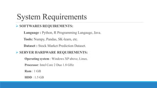 System Requirements
 SOFTWARES REQUIREMENTS:
Language : Python, R Programming Langauge, Java.
Tools: Numpy, Pandas, SK-learn, etc.
Dataset : Stock Market Prediction Dataset.
 SERVER HARDWARE REQUIREMENTS:
Operating system : Windows XP above, Linux.
Processor: Intel Core 2 Duo 1.8 GHz
Ram : 1 GB
HDD : 1.5 GB
 