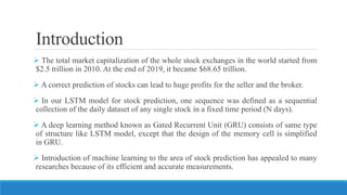Introduction
 The total market capitalization of the whole stock exchanges in the world started from
$2.5 trillion in 2010. At the end of 2019, it became $68.65 trillion.
 A correct prediction of stocks can lead to huge profits for the seller and the broker.
 In our LSTM model for stock prediction, one sequence was defined as a sequential
collection of the daily dataset of any single stock in a fixed time period (N days).
 A deep learning method known as Gated Recurrent Unit (GRU) consists of same type
of structure like LSTM model, except that the design of the memory cell is simplified
in GRU.
 Introduction of machine learning to the area of stock prediction has appealed to many
researches because of its efficient and accurate measurements.
 