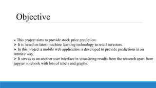  This project aims to provide stock price prediction.
 It is based on latest machine learning technology to retail investors.
 In this project a mobile web application is developed to provide predictions in an
intutive way.
 It serves as an another user interface in visualizing results from the reaserch apart from
jupyter notebook with lots of tabels and graphs.
Objective
 