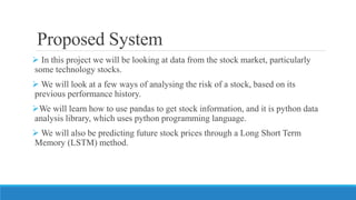 Proposed System
 In this project we will be looking at data from the stock market, particularly
some technology stocks.
 We will look at a few ways of analysing the risk of a stock, based on its
previous performance history.
We will learn how to use pandas to get stock information, and it is python data
analysis library, which uses python programming language.
 We will also be predicting future stock prices through a Long Short Term
Memory (LSTM) method.
 
