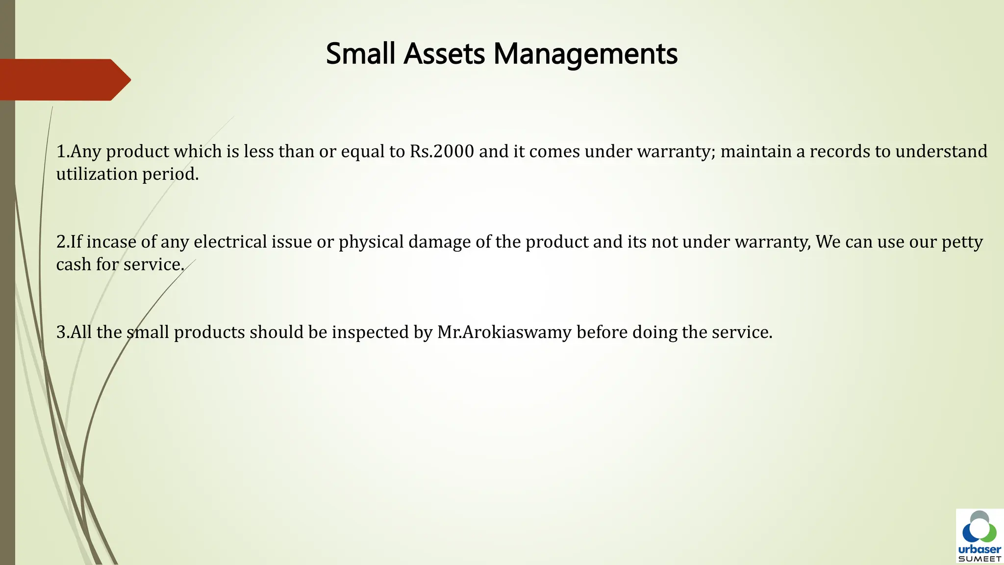 Small Assets Managements
1.Any product which is less than or equal to Rs.2000 and it comes under warranty; maintain a records to understand
utilization period.
2.If incase of any electrical issue or physical damage of the product and its not under warranty, We can use our petty
cash for service.
3.All the small products should be inspected by Mr.Arokiaswamy before doing the service.
 
