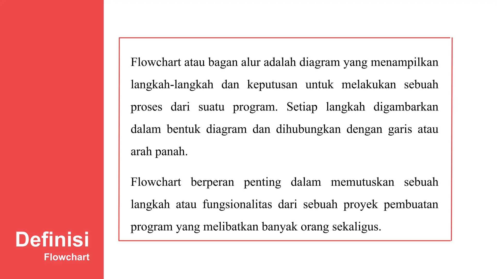 Flowchart atau bagan alur adalah diagram yang menampilkan
langkah-langkah dan keputusan untuk melakukan sebuah
proses dari suatu program. Setiap langkah digambarkan
dalam bentuk diagram dan dihubungkan dengan garis atau
arah panah.
Flowchart berperan penting dalam memutuskan sebuah
langkah atau fungsionalitas dari sebuah proyek pembuatan
program yang melibatkan banyak orang sekaligus.
Definisi
Flowchart
 