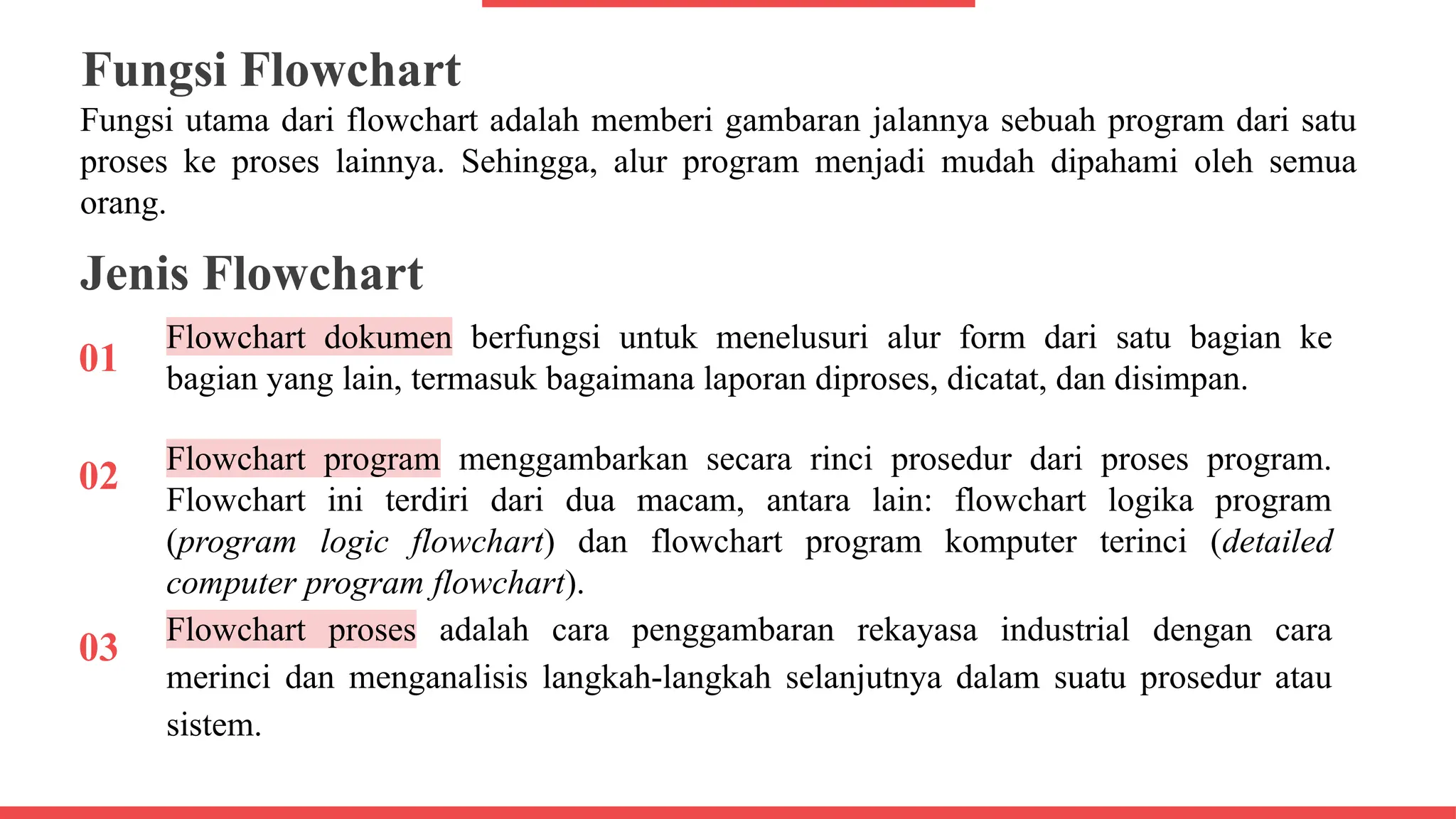 Fungsi Flowchart
01
Fungsi utama dari flowchart adalah memberi gambaran jalannya sebuah program dari satu
proses ke proses lainnya. Sehingga, alur program menjadi mudah dipahami oleh semua
orang.
Jenis Flowchart
Flowchart dokumen berfungsi untuk menelusuri alur form dari satu bagian ke
bagian yang lain, termasuk bagaimana laporan diproses, dicatat, dan disimpan.
02 Flowchart program menggambarkan secara rinci prosedur dari proses program.
Flowchart ini terdiri dari dua macam, antara lain: flowchart logika program
(program logic flowchart) dan flowchart program komputer terinci (detailed
computer program flowchart).
03 Flowchart proses adalah cara penggambaran rekayasa industrial dengan cara
merinci dan menganalisis langkah-langkah selanjutnya dalam suatu prosedur atau
sistem.
 