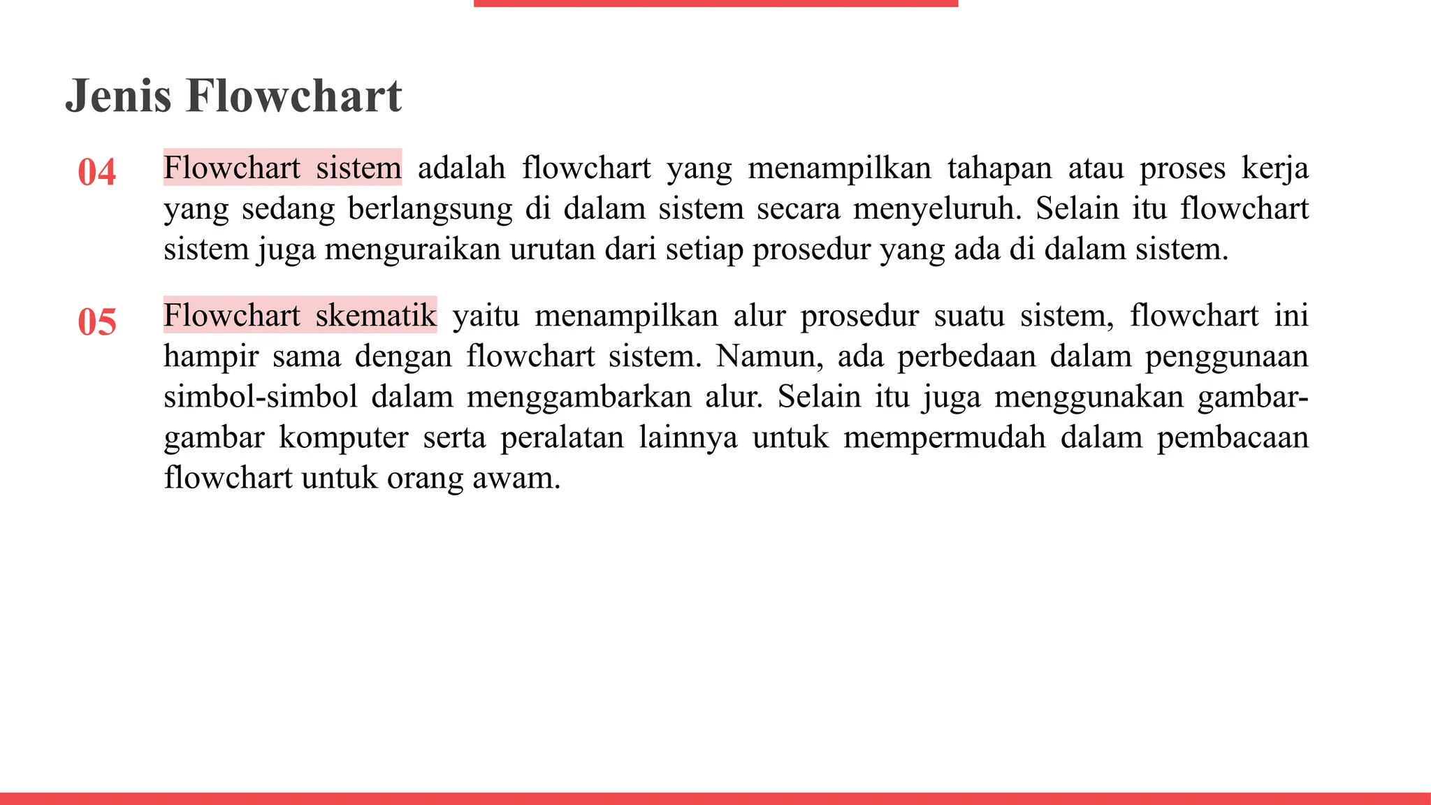 04
Jenis Flowchart
Flowchart sistem adalah flowchart yang menampilkan tahapan atau proses kerja
yang sedang berlangsung di dalam sistem secara menyeluruh. Selain itu flowchart
sistem juga menguraikan urutan dari setiap prosedur yang ada di dalam sistem.
05 Flowchart skematik yaitu menampilkan alur prosedur suatu sistem, flowchart ini
hampir sama dengan flowchart sistem. Namun, ada perbedaan dalam penggunaan
simbol-simbol dalam menggambarkan alur. Selain itu juga menggunakan gambar-
gambar komputer serta peralatan lainnya untuk mempermudah dalam pembacaan
flowchart untuk orang awam.
 