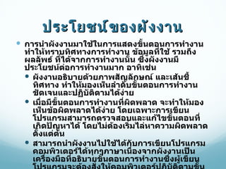 ประโยชน์ของผังงาน การนำผังงานมาใช้ในการแสดงขั้นตอนการทำงาน ทำให้ทราบทิศทางการทำงาน ข้อมูลที่ใช้ รวมถึงผลลัพธ์ ที่ได้จากการทำงานนั้น ซึ่งผังงานมีประโยชน์ต่อการทำงานมาก อาทิเช่น ผังงานอธิบายด้วยภาพสัญลักษณ์ และเส้นชี้ทิศทาง ทำให้มองเห็นลำดับขั้นตอนการทำงานชัดเจนและปฏิบัติตามได้ง่าย เมื่อมีขั้นตอนการทำงานที่ผิดพลาด จะทำให้มองเห็นข้อผิดพลาดได้ง่าย โดยเฉพาะการเขียนโปรแกรมสามารถตรวจสอบและแก้ไขขั้นตอนที่เกิดปัญหาได้ โดยไม่ต้องเริ่มไล่หาความผิดพลาดตั้งแต่ต้น สามารถนำผังงานไปใช้ได้กับการเขียนโปรแกรมคอมพิวเตอร์ได้ทุกๆภาษาเนื่องจากผังงานเป็นเครื่องมือที่อธิบายขั้นตอนการทำงานซึ่งผู้เขียนโปรแกรมจะต้องสั่งให้คอมพิวเตอร์ปฏิบัติตามขั้นตอนนั้นๆด้วยภาษาคอมพิวเตอร์ที่แตกต่างกันไป เช่น ภาษา   C , Java,PHP  หรือ  ASP  เป็นต้น 