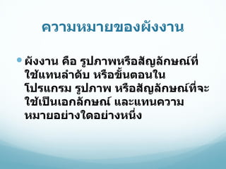 ความหมายของผังงาน ผังงาน คือ รูปภาพหรือสัญลักษณ์ที่ใช้แทนลำดับ หรือขั้นตอนในโปรแกรม รูปภาพ หรือสัญลักษณ์ที่จะใช้เป็นเอกลักษณ์ และแทนความหมายอย่างใดอย่างหนึ่ง 