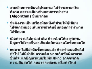 งานด้านการเขียนโปรแกรม ไม่ว่าจะภาษาใดก็ตาม ควรจะเขียนขั้นตอนการทำงาน  (Algorithm)  ขึ้นมาก่อน ซึ่งผังงานเป็นเครื่องมือหนึ่งที่ช่วยให้ผู้เขียนโปรแกรมมองเห็นภาพลำดับขั้นตอนการทำงานได้ชัดเจน เมื่อทำงานไปตามลำดับ ก็จะช่วยให้เราค้นพบปัญหาได้ง่ายขึ้นว่าเกิดข้อผิดพลาดในขั้นตอนใด แต่หากไม่มีลำดับขั้นตอนแล้ว ก็จะทำแบบคิดไปทำไป ไม่มีลำดับความคิด หากเกิดข้อผิดพลาดขึ้นก็จะแก้ปัญหาแบบไม่มีทิศทาง อาจจะเกิดความสับสนได้ จนอาจจะต้องมาเริ่มทำใหม่ 