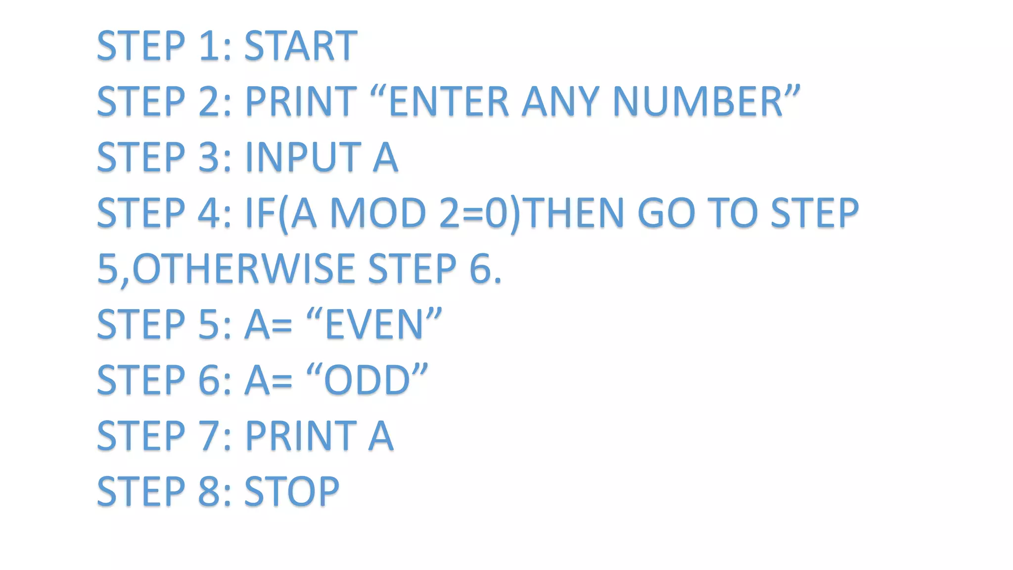 STEP 1: START
STEP 2: PRINT “ENTER ANY NUMBER”
STEP 3: INPUT A
STEP 4: IF(A MOD 2=0)THEN GO TO STEP
5,OTHERWISE STEP 6.
STEP 5: A= “EVEN”
STEP 6: A= “ODD”
STEP 7: PRINT A
STEP 8: STOP
 