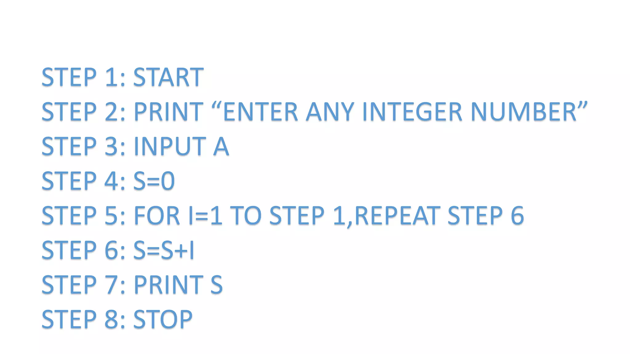 STEP 1: START
STEP 2: PRINT “ENTER ANY INTEGER NUMBER”
STEP 3: INPUT A
STEP 4: S=0
STEP 5: FOR I=1 TO STEP 1,REPEAT STEP 6
STEP 6: S=S+I
STEP 7: PRINT S
STEP 8: STOP
 