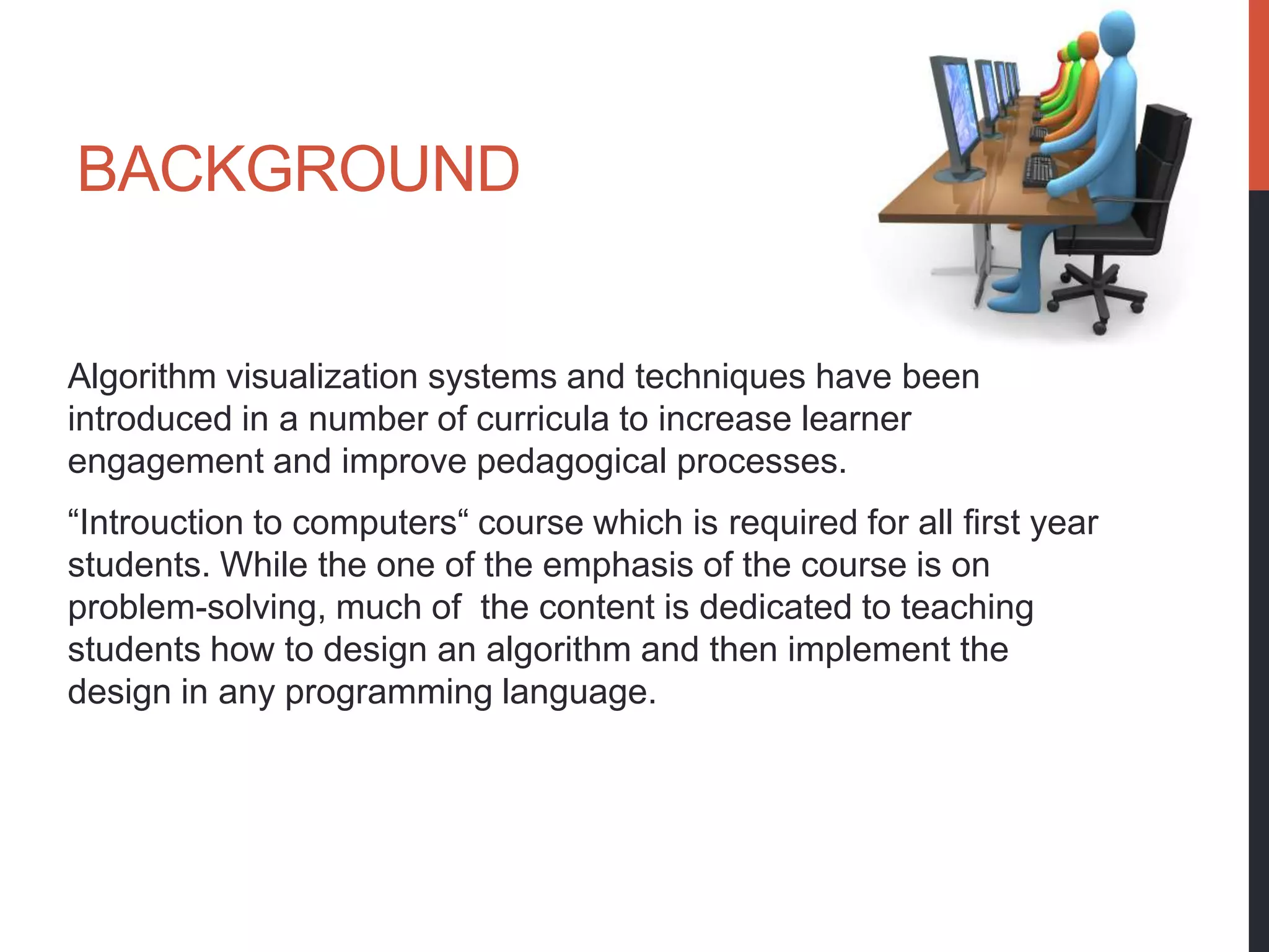 BACKGROUND


Algorithm visualization systems and techniques have been
introduced in a number of curricula to increase learner
engagement and improve pedagogical processes.
“Introuction to computers“ course which is required for all first year
students. While the one of the emphasis of the course is on
problem-solving, much of the content is dedicated to teaching
students how to design an algorithm and then implement the
design in any programming language.
 