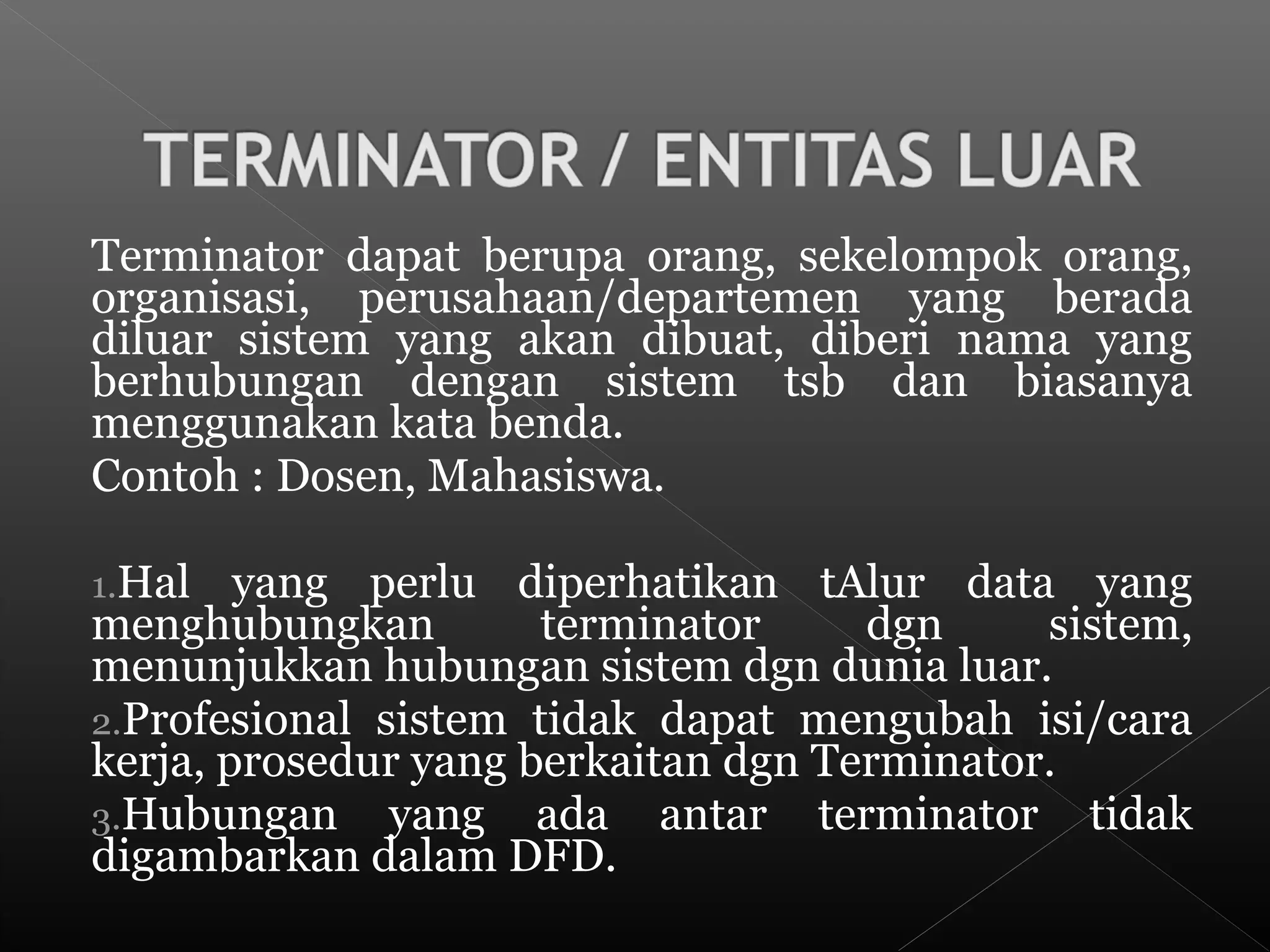 Terminator dapat berupa orang, sekelompok orang,
organisasi, perusahaan/departemen yang berada
diluar sistem yang akan dibuat, diberi nama yang
berhubungan dengan sistem tsb dan biasanya
menggunakan kata benda.
Contoh : Dosen, Mahasiswa.
1.Hal yang perlu diperhatikan tAlur data yang
menghubungkan terminator dgn sistem,
menunjukkan hubungan sistem dgn dunia luar.
2.Profesional sistem tidak dapat mengubah isi/cara
kerja, prosedur yang berkaitan dgn Terminator.
3.Hubungan yang ada antar terminator tidak
digambarkan dalam DFD.
 