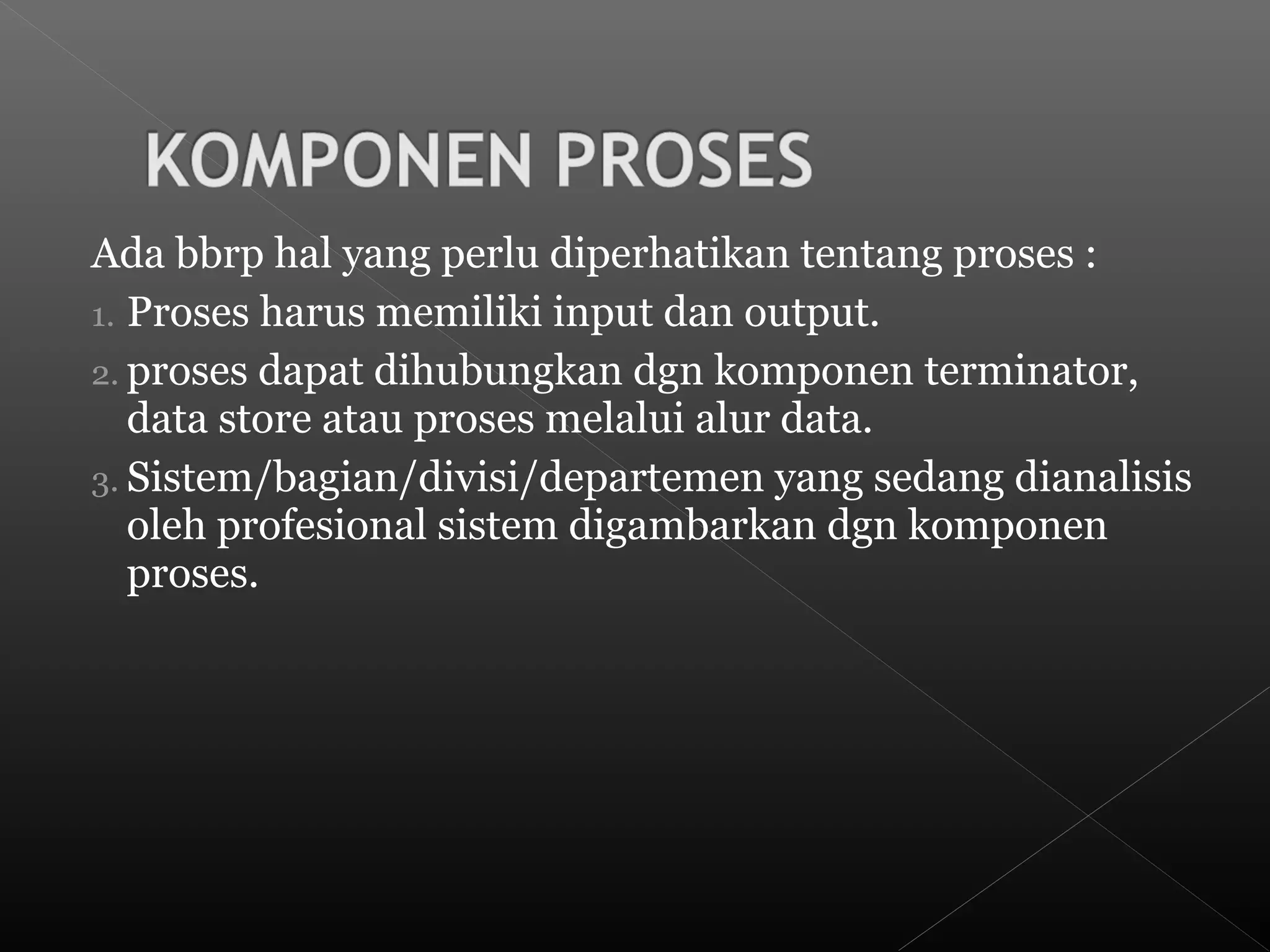 Ada bbrp hal yang perlu diperhatikan tentang proses :
1. Proses harus memiliki input dan output.
2. proses dapat dihubungkan dgn komponen terminator,
data store atau proses melalui alur data.
3. Sistem/bagian/divisi/departemen yang sedang dianalisis
oleh profesional sistem digambarkan dgn komponen
proses.
 