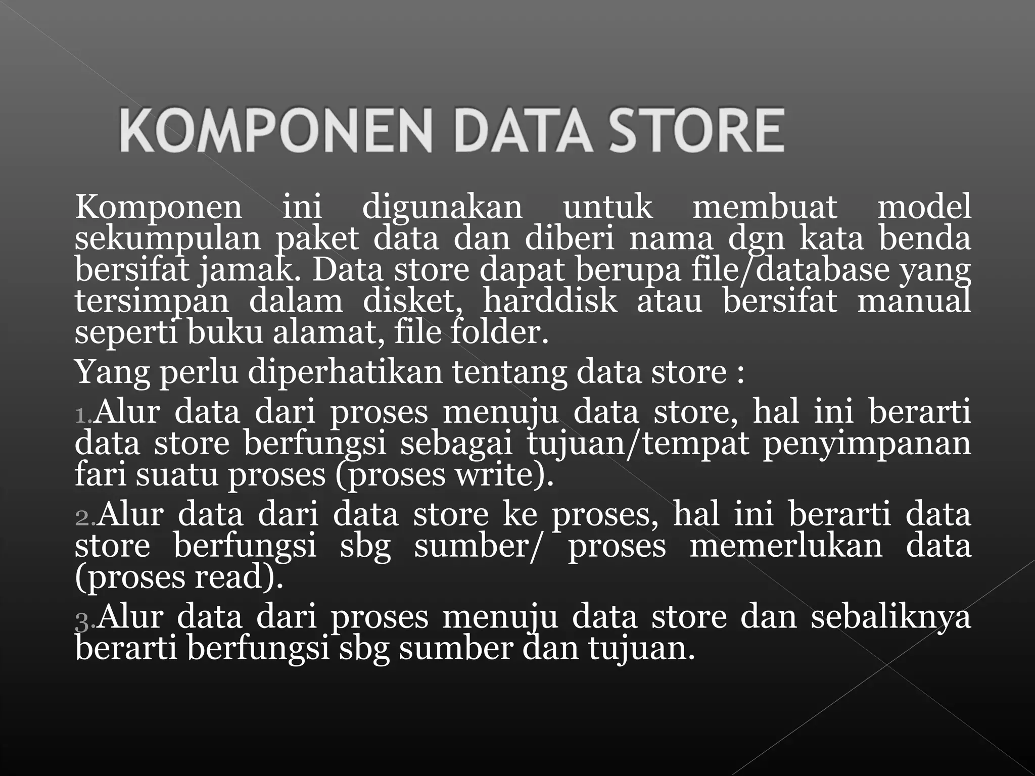 Komponen ini digunakan untuk membuat model
sekumpulan paket data dan diberi nama dgn kata benda
bersifat jamak. Data store dapat berupa file/database yang
tersimpan dalam disket, harddisk atau bersifat manual
seperti buku alamat, file folder.
Yang perlu diperhatikan tentang data store :
1.Alur data dari proses menuju data store, hal ini berarti
data store berfungsi sebagai tujuan/tempat penyimpanan
fari suatu proses (proses write).
2.Alur data dari data store ke proses, hal ini berarti data
store berfungsi sbg sumber/ proses memerlukan data
(proses read).
3.Alur data dari proses menuju data store dan sebaliknya
berarti berfungsi sbg sumber dan tujuan.
 