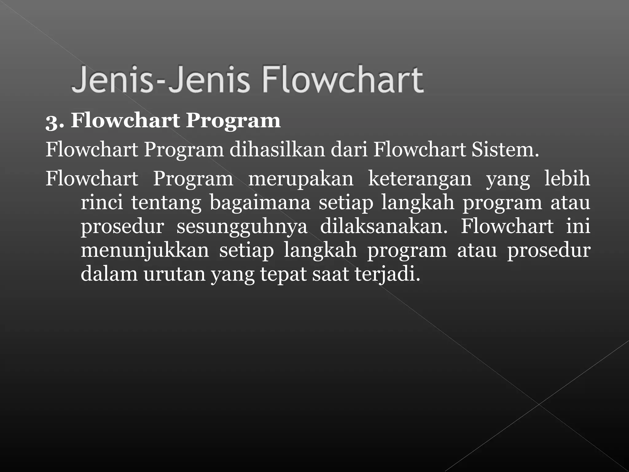3. Flowchart Program
Flowchart Program dihasilkan dari Flowchart Sistem.
Flowchart Program merupakan keterangan yang lebih
rinci tentang bagaimana setiap langkah program atau
prosedur sesungguhnya dilaksanakan. Flowchart ini
menunjukkan setiap langkah program atau prosedur
dalam urutan yang tepat saat terjadi.
 