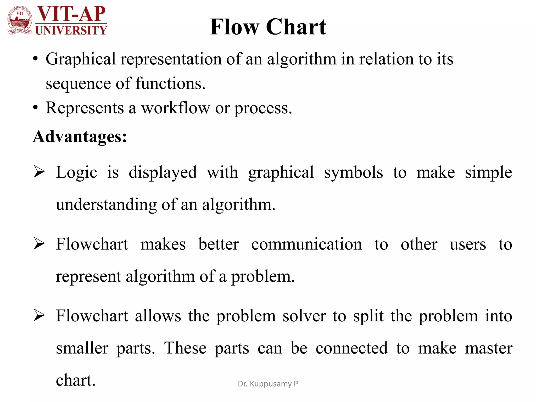 Flow Chart
• Graphical representation of an algorithm in relation to its
sequence of functions.
• Represents a workflow or process.
Advantages:
➢ Logic is displayed with graphical symbols to make simple
understanding of an algorithm.
➢ Flowchart makes better communication to other users to
represent algorithm of a problem.
➢ Flowchart allows the problem solver to split the problem into
smaller parts. These parts can be connected to make master
chart. Dr. Kuppusamy P
 