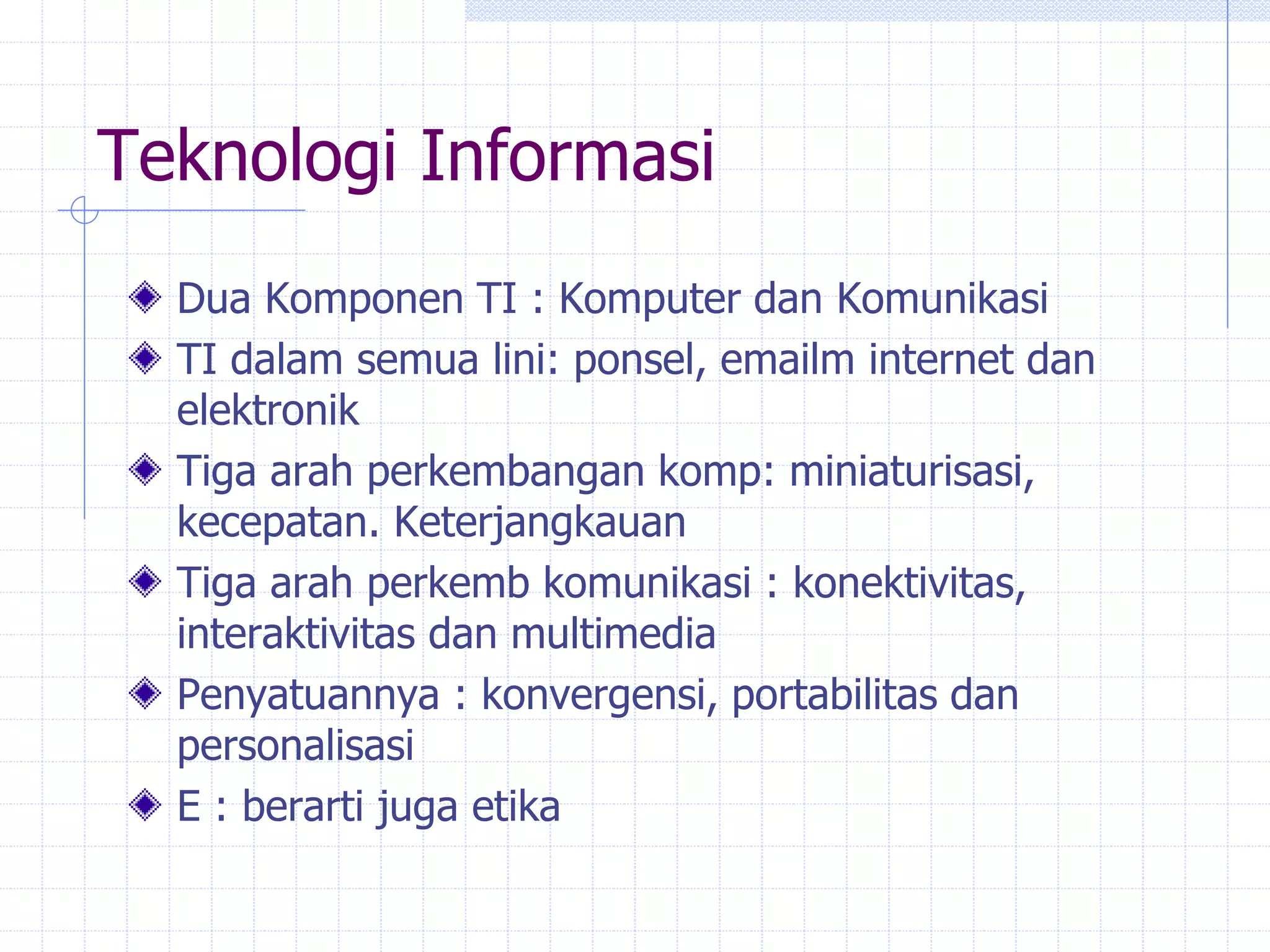 Teknologi Informasi
Dua Komponen TI : Komputer dan Komunikasi
TI dalam semua lini: ponsel, emailm internet dan
elektronik
Tiga arah perkembangan komp: miniaturisasi,
kecepatan. Keterjangkauan
Tiga arah perkemb komunikasi : konektivitas,
interaktivitas dan multimedia
Penyatuannya : konvergensi, portabilitas dan
personalisasi
E : berarti juga etika
 