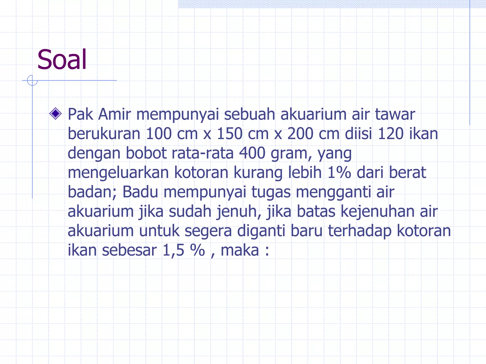 Soal
Pak Amir mempunyai sebuah akuarium air tawar
berukuran 100 cm x 150 cm x 200 cm diisi 120 ikan
dengan bobot rata-rata 400 gram, yang
mengeluarkan kotoran kurang lebih 1% dari berat
badan; Badu mempunyai tugas mengganti air
akuarium jika sudah jenuh, jika batas kejenuhan air
akuarium untuk segera diganti baru terhadap kotoran
ikan sebesar 1,5 % , maka :
 