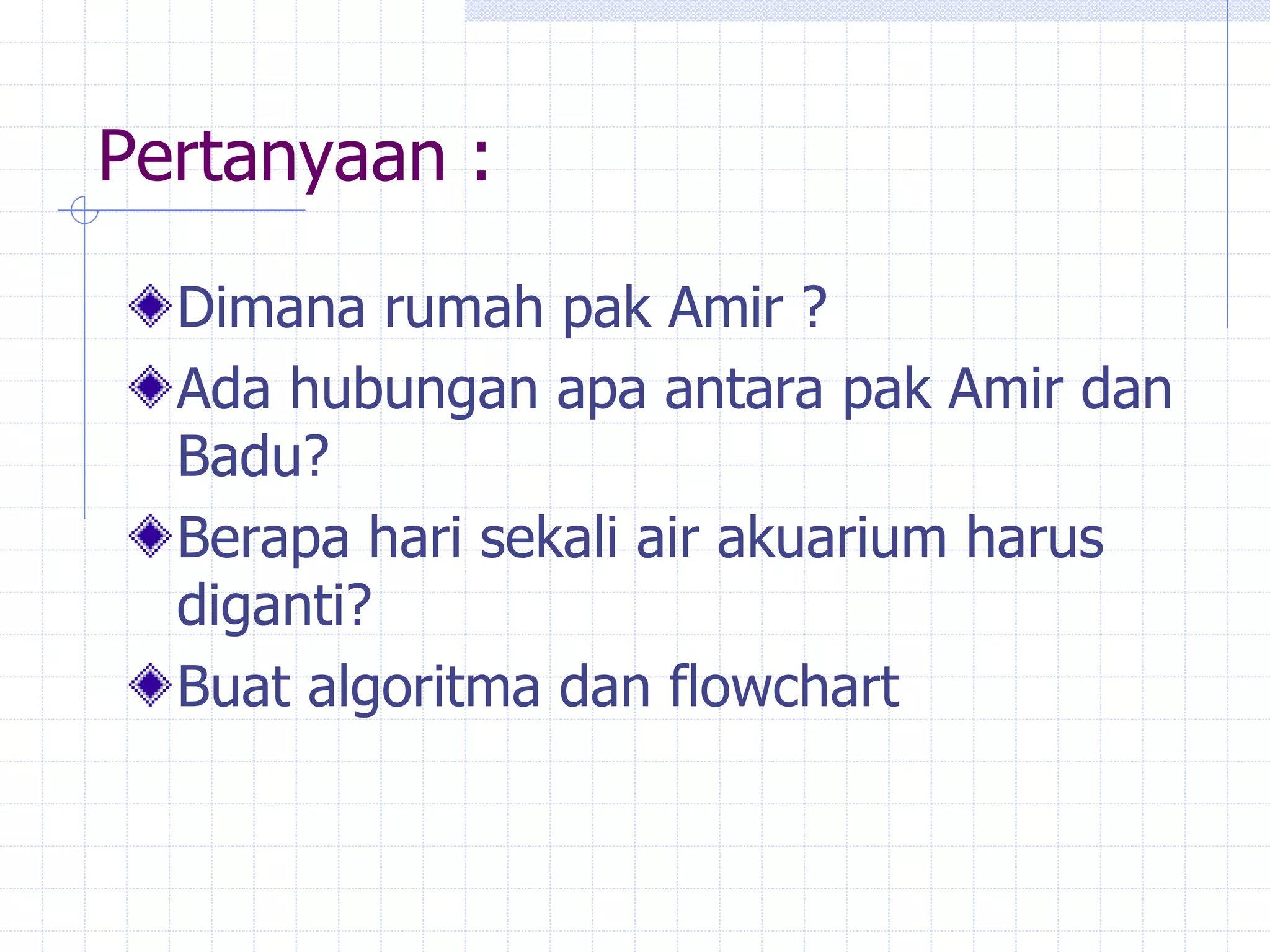 Pertanyaan :
Dimana rumah pak Amir ?
Ada hubungan apa antara pak Amir dan
Badu?
Berapa hari sekali air akuarium harus
diganti?
Buat algoritma dan flowchart
 