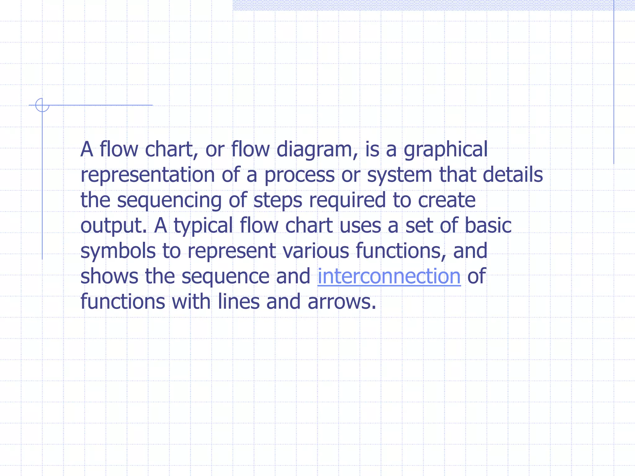 A flow chart, or flow diagram, is a graphical
representation of a process or system that details
the sequencing of steps required to create
output. A typical flow chart uses a set of basic
symbols to represent various functions, and
shows the sequence and interconnection of
functions with lines and arrows.
 