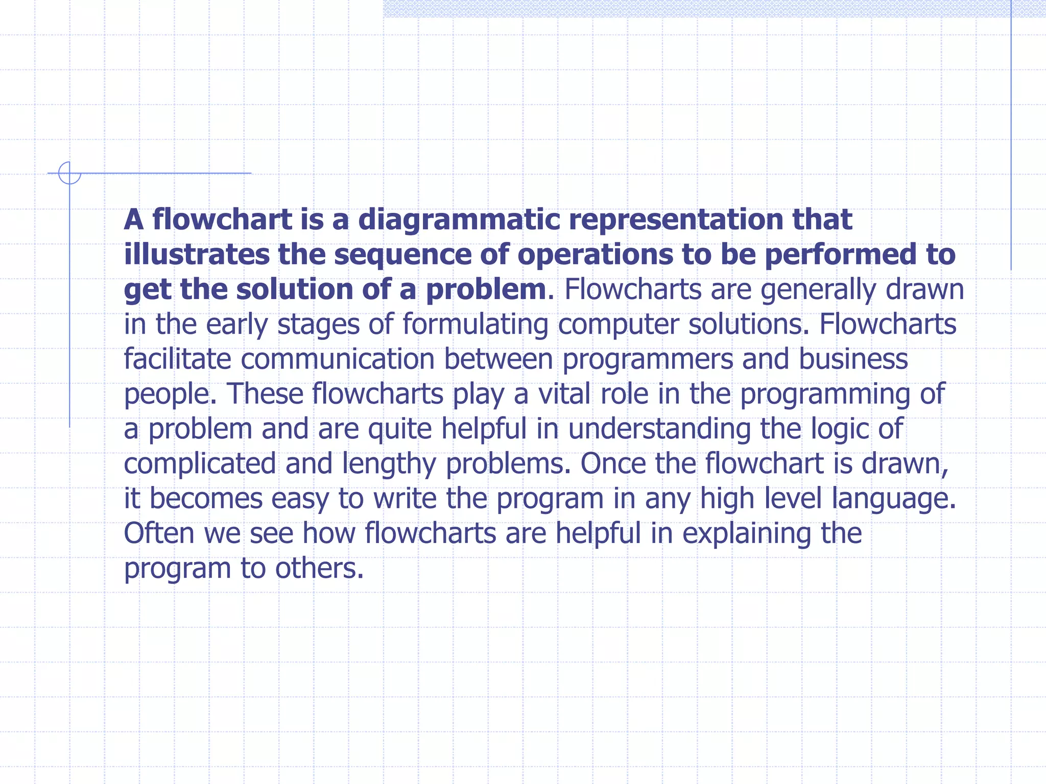 A flowchart is a diagrammatic representation that
illustrates the sequence of operations to be performed to
get the solution of a problem. Flowcharts are generally drawn
in the early stages of formulating computer solutions. Flowcharts
facilitate communication between programmers and business
people. These flowcharts play a vital role in the programming of
a problem and are quite helpful in understanding the logic of
complicated and lengthy problems. Once the flowchart is drawn,
it becomes easy to write the program in any high level language.
Often we see how flowcharts are helpful in explaining the
program to others.
 