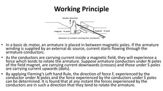 Working Principle
• In a basic dc motor, an armature is placed in between magnetic poles. If the armature
winding is supplied by an external dc source, current starts flowing through the
armature conductors.
• As the conductors are carrying current inside a magnetic field, they will experience a
force which tends to rotate the armature. Suppose armature conductors under N poles
of the field magnet, are carrying current downwards (crosses) and those under S poles
are carrying current upwards (dots).
• By applying Fleming’s Left hand Rule, the direction of force F, experienced by the
conductor under N poles and the force experienced by the conductors under S poles
can be determined. It is found that at any instant the forces experienced by the
conductors are in such a direction that they tend to rotate the armature.
 