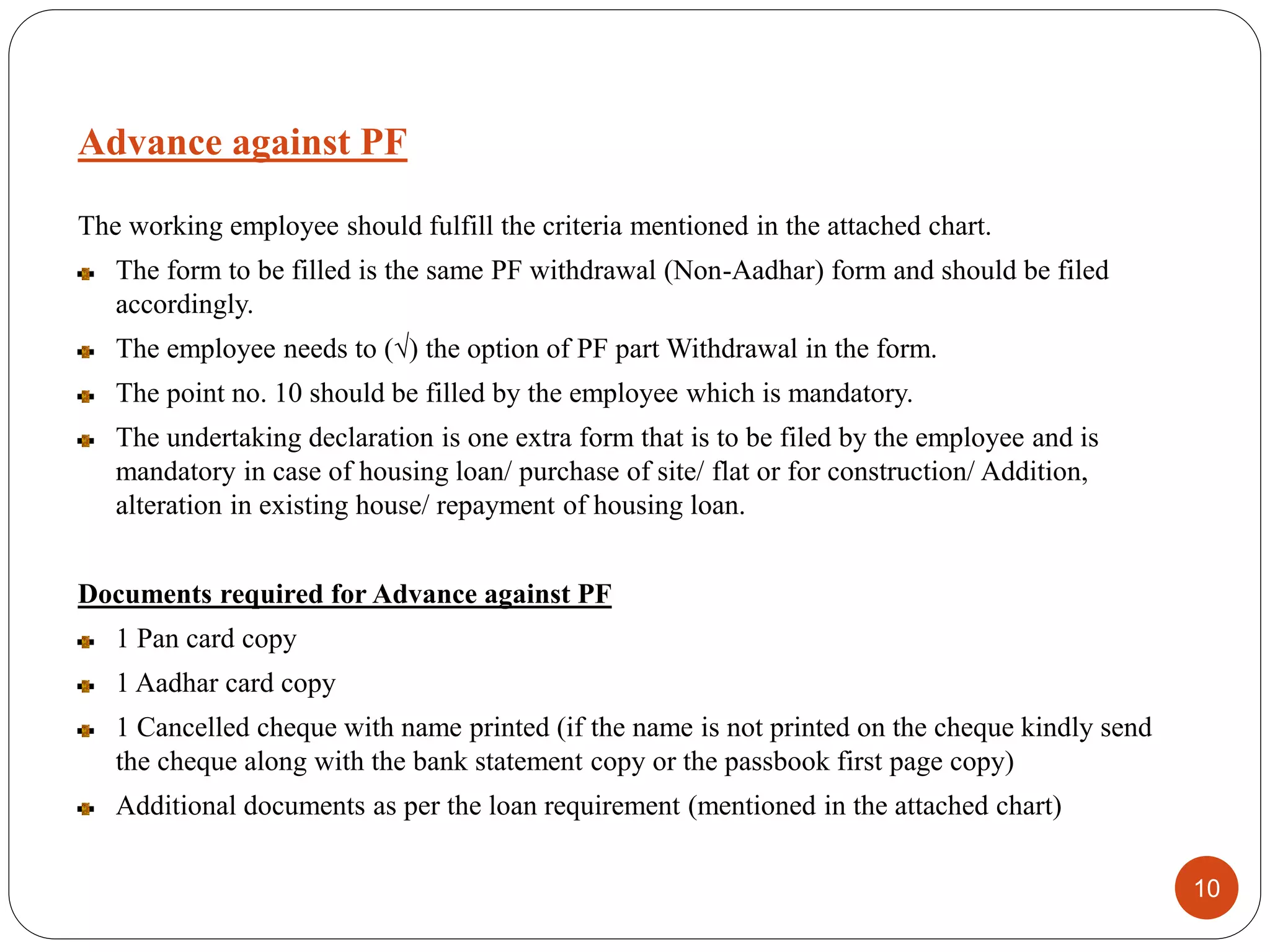 The working employee should fulfill the criteria mentioned in the attached chart.
The form to be filled is the same PF withdrawal (Non-Aadhar) form and should be filed
accordingly.
The employee needs to (√) the option of PF part Withdrawal in the form.
The point no. 10 should be filled by the employee which is mandatory.
The undertaking declaration is one extra form that is to be filed by the employee and is
mandatory in case of housing loan/ purchase of site/ flat or for construction/ Addition,
alteration in existing house/ repayment of housing loan.
Documents required for Advance against PF
1 Pan card copy
1 Aadhar card copy
1 Cancelled cheque with name printed (if the name is not printed on the cheque kindly send
the cheque along with the bank statement copy or the passbook first page copy)
Additional documents as per the loan requirement (mentioned in the attached chart)
10
Advance against PF
 