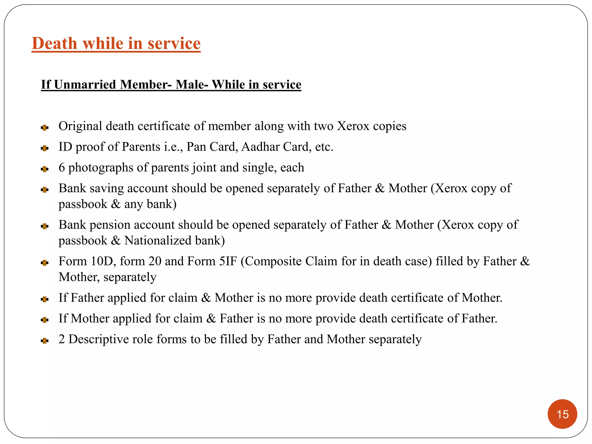 Death while in service
15
If Unmarried Member- Male- While in service
Original death certificate of member along with two Xerox copies
ID proof of Parents i.e., Pan Card, Aadhar Card, etc.
6 photographs of parents joint and single, each
Bank saving account should be opened separately of Father & Mother (Xerox copy of
passbook & any bank)
Bank pension account should be opened separately of Father & Mother (Xerox copy of
passbook & Nationalized bank)
Form 10D, form 20 and Form 5IF (Composite Claim for in death case) filled by Father &
Mother, separately
If Father applied for claim & Mother is no more provide death certificate of Mother.
If Mother applied for claim & Father is no more provide death certificate of Father.
2 Descriptive role forms to be filled by Father and Mother separately
 