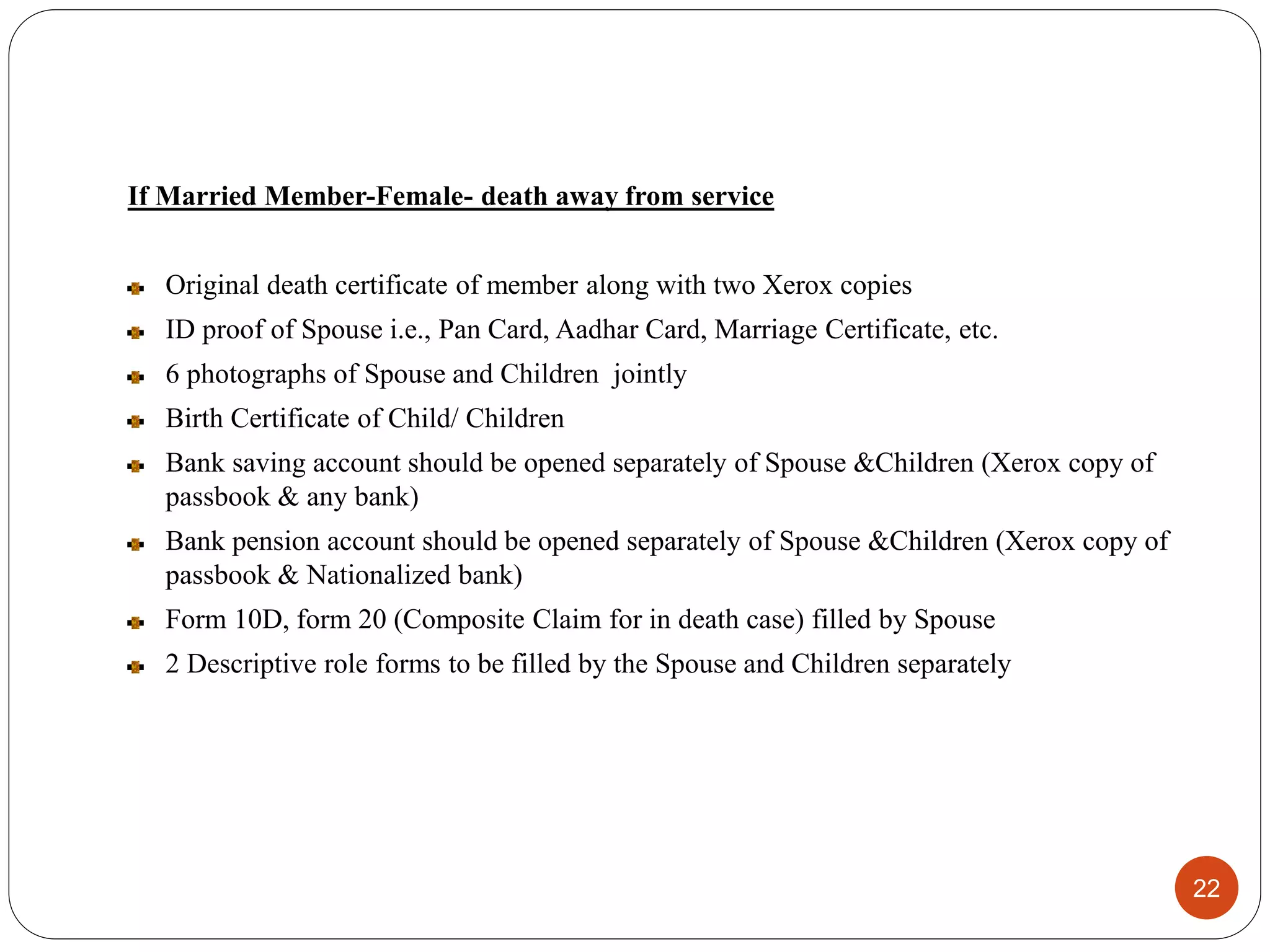 If Married Member-Female- death away from service
Original death certificate of member along with two Xerox copies
ID proof of Spouse i.e., Pan Card, Aadhar Card, Marriage Certificate, etc.
6 photographs of Spouse and Children jointly
Birth Certificate of Child/ Children
Bank saving account should be opened separately of Spouse &Children (Xerox copy of
passbook & any bank)
Bank pension account should be opened separately of Spouse &Children (Xerox copy of
passbook & Nationalized bank)
Form 10D, form 20 (Composite Claim for in death case) filled by Spouse
2 Descriptive role forms to be filled by the Spouse and Children separately
22
 