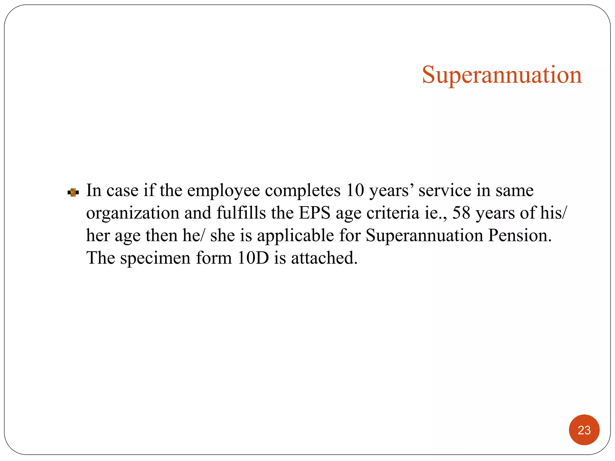 In case if the employee completes 10 years’ service in same
organization and fulfills the EPS age criteria ie., 58 years of his/
her age then he/ she is applicable for Superannuation Pension.
The specimen form 10D is attached.
23
Superannuation
 