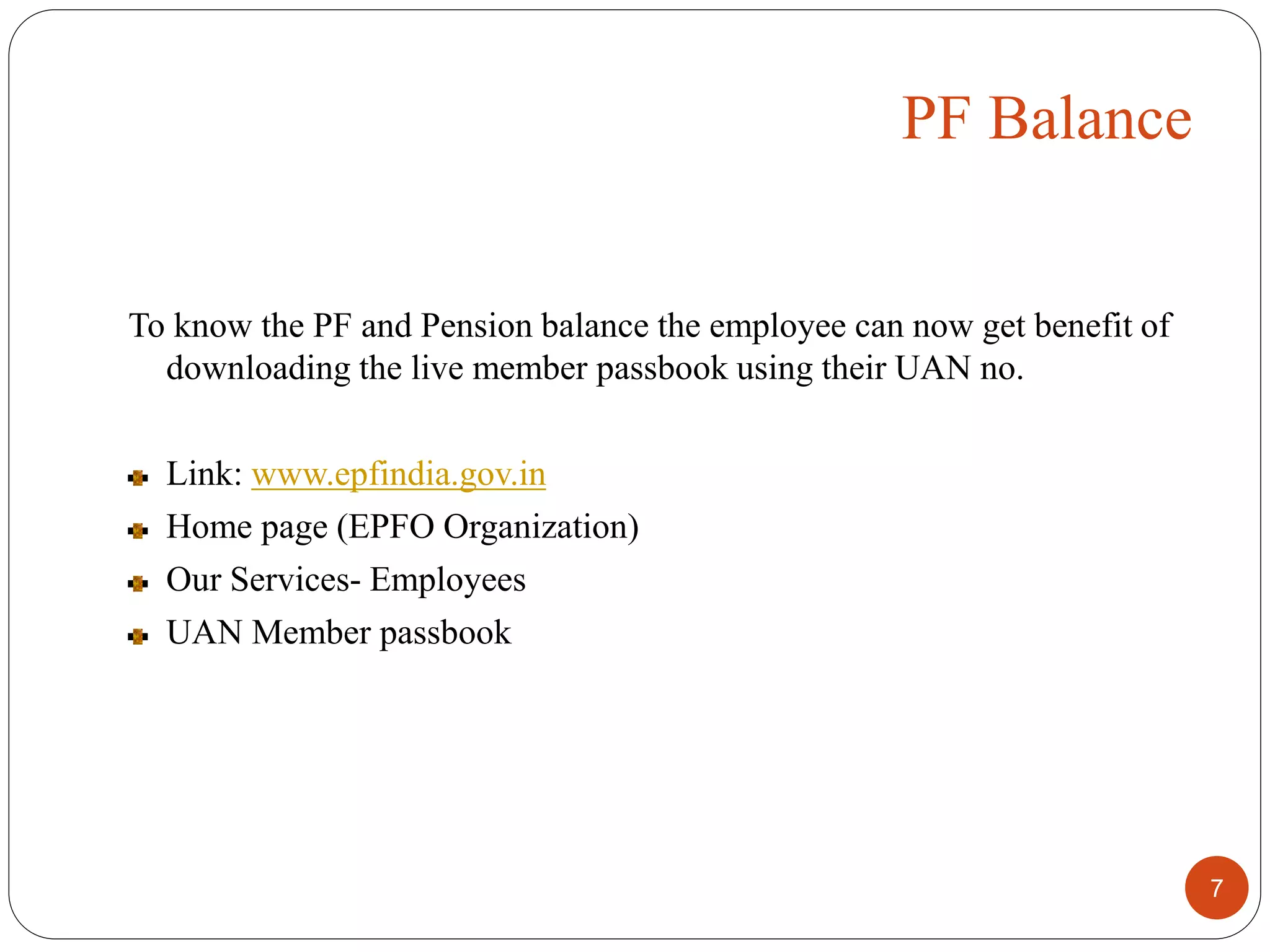 To know the PF and Pension balance the employee can now get benefit of
downloading the live member passbook using their UAN no.
Link: www.epfindia.gov.in
Home page (EPFO Organization)
Our Services- Employees
UAN Member passbook
7
PF Balance
 