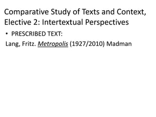 Comparative Study of Texts and Context,
Elective 2: Intertextual Perspectives
• PRESCRIBED TEXT:
Lang, Fritz. Metropolis (1927/2010) Madman
 