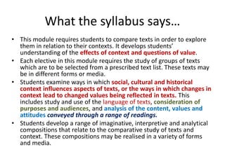 What the syllabus says…
• This module requires students to compare texts in order to explore
them in relation to their contexts. It develops students’
understanding of the effects of context and questions of value.
• Each elective in this module requires the study of groups of texts
which are to be selected from a prescribed text list. These texts may
be in different forms or media.
• Students examine ways in which social, cultural and historical
context influences aspects of texts, or the ways in which changes in
context lead to changed values being reflected in texts. This
includes study and use of the language of texts, consideration of
purposes and audiences, and analysis of the content, values and
attitudes conveyed through a range of readings.
• Students develop a range of imaginative, interpretive and analytical
compositions that relate to the comparative study of texts and
context. These compositions may be realised in a variety of forms
and media.
 