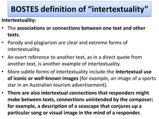 BOSTES definition of “intertextuality”
Intertextuality:
• The associations or connections between one text and other
texts.
• Parody and plagiarism are clear and extreme forms of
intertextuality.
• An overt reference to another text, as in a direct quote from
another text, is another example of intertextuality.
• More subtle forms of intertextuality include the intertextual use
of iconic or well-known images (for example, an image of a sports
star in an Australian tourism advertisement).
• There are also intertextual connections that responders might
make between texts, connections unintended by the composer;
for example, a description of a seascape that conjures up a
particular song or visual image in the mind of a responder.
 