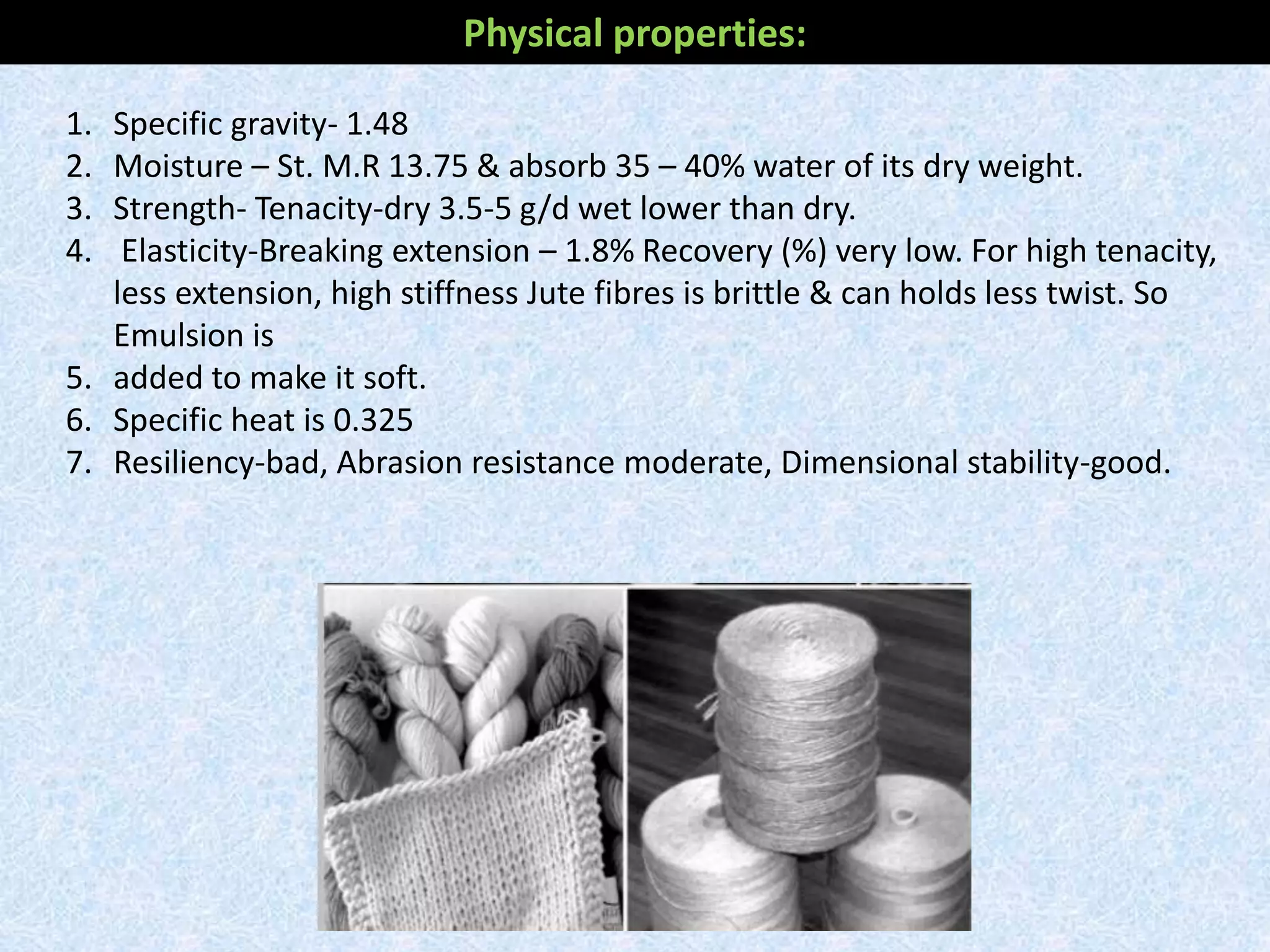 Physical properties:
1. Specific gravity- 1.48
2. Moisture – St. M.R 13.75 & absorb 35 – 40% water of its dry weight.
3. Strength- Tenacity-dry 3.5-5 g/d wet lower than dry.
4. Elasticity-Breaking extension – 1.8% Recovery (%) very low. For high tenacity,
less extension, high stiffness Jute fibres is brittle & can holds less twist. So
Emulsion is
5. added to make it soft.
6. Specific heat is 0.325
7. Resiliency-bad, Abrasion resistance moderate, Dimensional stability-good.
 
