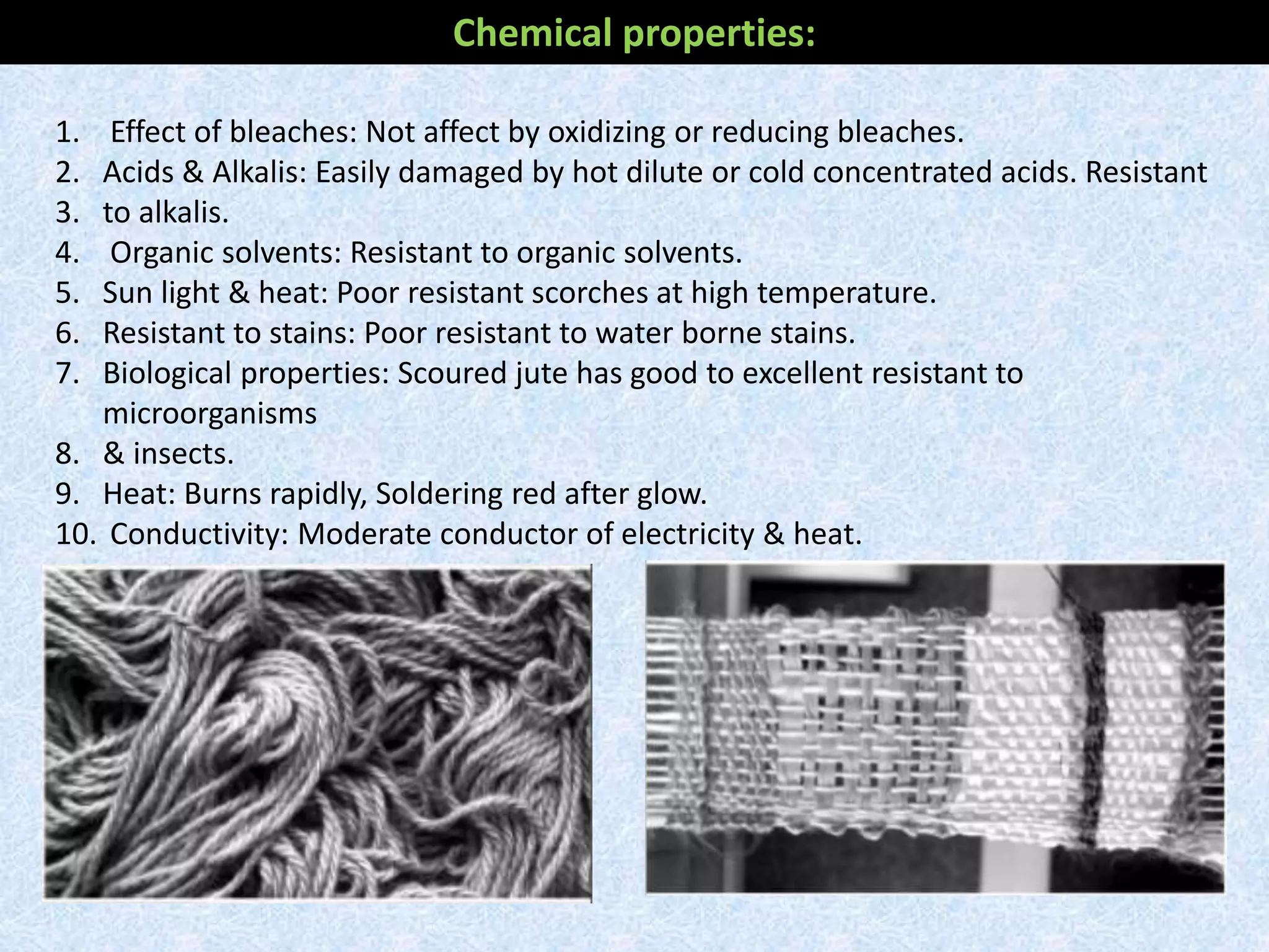 Chemical properties:
1. Effect of bleaches: Not affect by oxidizing or reducing bleaches.
2. Acids & Alkalis: Easily damaged by hot dilute or cold concentrated acids. Resistant
3. to alkalis.
4. Organic solvents: Resistant to organic solvents.
5. Sun light & heat: Poor resistant scorches at high temperature.
6. Resistant to stains: Poor resistant to water borne stains.
7. Biological properties: Scoured jute has good to excellent resistant to
microorganisms
8. & insects.
9. Heat: Burns rapidly, Soldering red after glow.
10. Conductivity: Moderate conductor of electricity & heat.
 