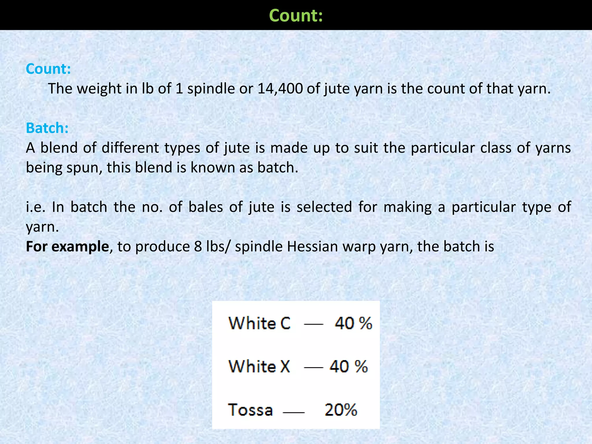 Count:
The weight in lb of 1 spindle or 14,400 of jute yarn is the count of that yarn.
Batch:
A blend of different types of jute is made up to suit the particular class of yarns
being spun, this blend is known as batch.
i.e. In batch the no. of bales of jute is selected for making a particular type of
yarn.
For example, to produce 8 lbs/ spindle Hessian warp yarn, the batch is
Count:
 