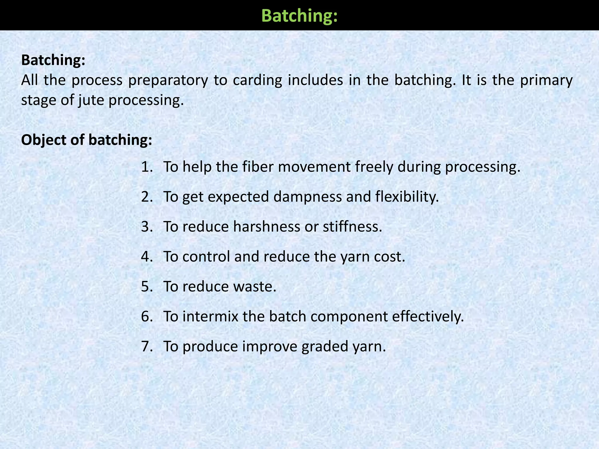 Batching:
All the process preparatory to carding includes in the batching. It is the primary
stage of jute processing.
Object of batching:
1. To help the fiber movement freely during processing.
2. To get expected dampness and flexibility.
3. To reduce harshness or stiffness.
4. To control and reduce the yarn cost.
5. To reduce waste.
6. To intermix the batch component effectively.
7. To produce improve graded yarn.
Batching:
 