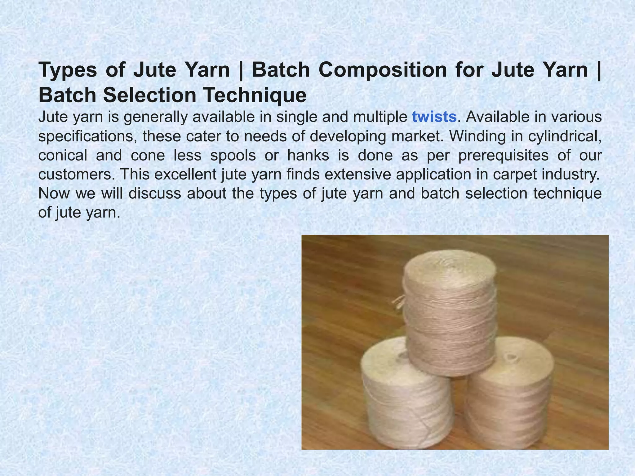 Types of Jute Yarn | Batch Composition for Jute Yarn |
Batch Selection Technique
Jute yarn is generally available in single and multiple twists. Available in various
specifications, these cater to needs of developing market. Winding in cylindrical,
conical and cone less spools or hanks is done as per prerequisites of our
customers. This excellent jute yarn finds extensive application in carpet industry.
Now we will discuss about the types of jute yarn and batch selection technique
of jute yarn.
 