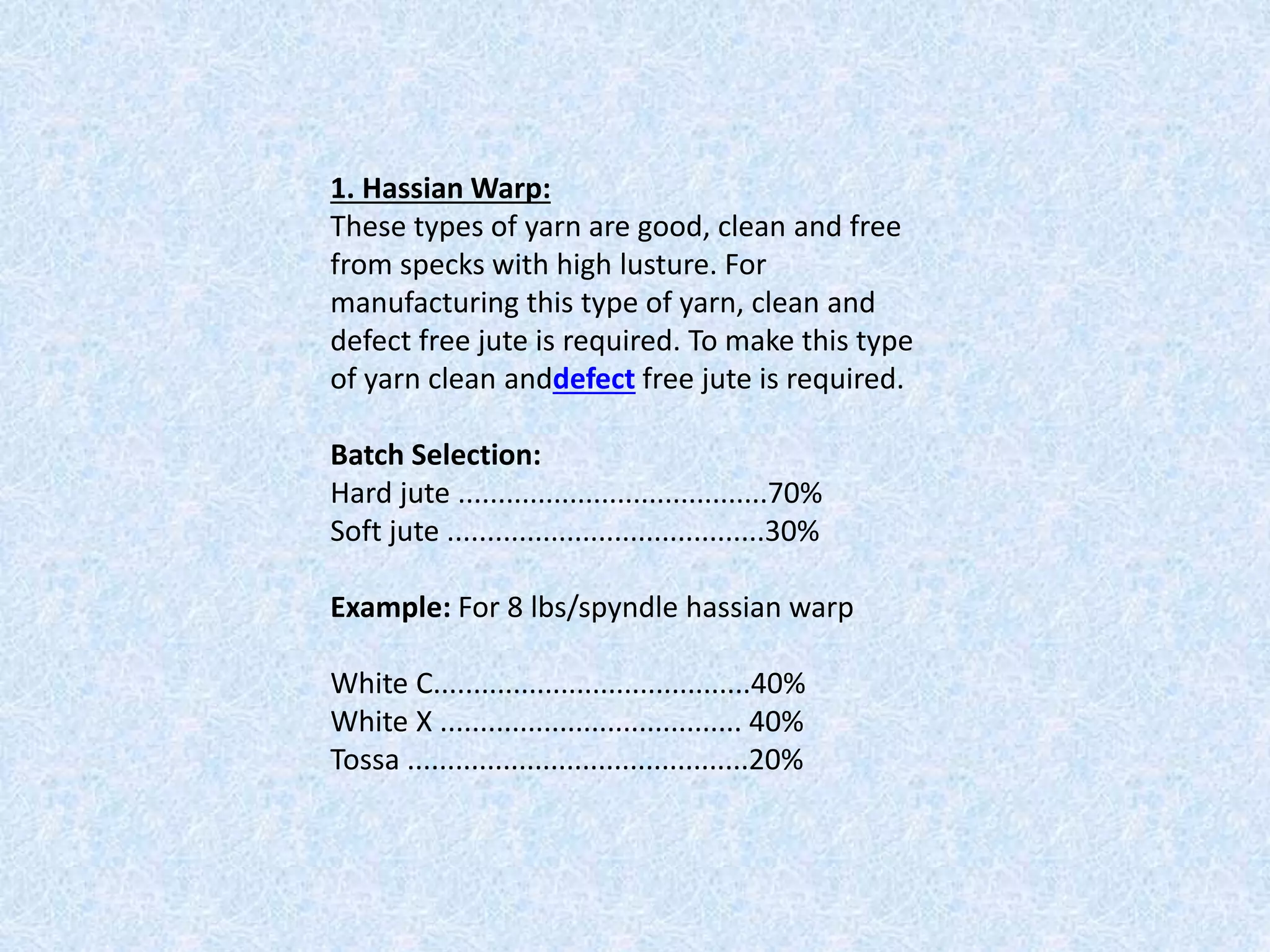 1. Hassian Warp:
These types of yarn are good, clean and free
from specks with high lusture. For
manufacturing this type of yarn, clean and
defect free jute is required. To make this type
of yarn clean anddefect free jute is required.
Batch Selection:
Hard jute .......................................70%
Soft jute ........................................30%
Example: For 8 lbs/spyndle hassian warp
White C........................................40%
White X ...................................... 40%
Tossa ...........................................20%
 