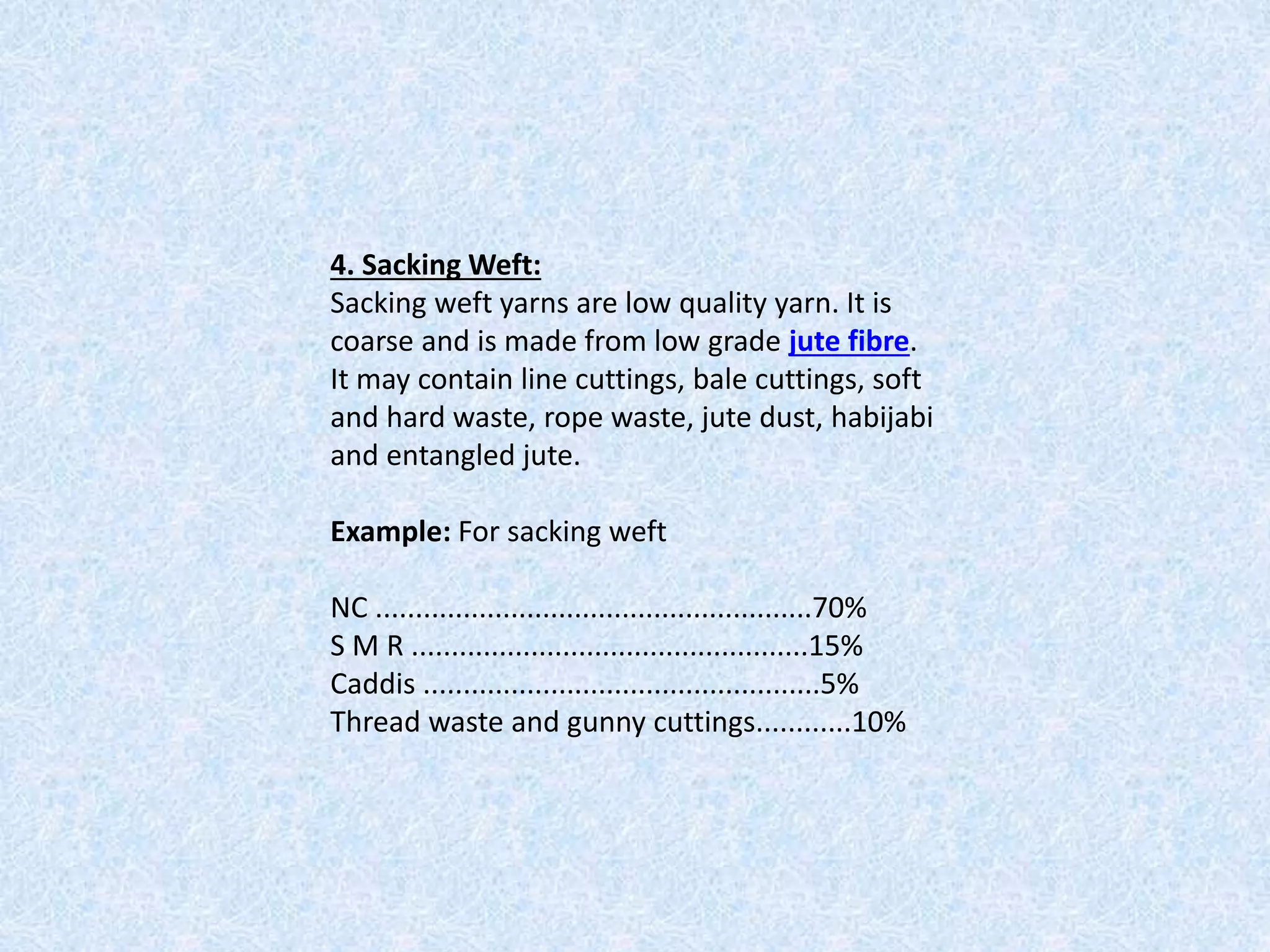 4. Sacking Weft:
Sacking weft yarns are low quality yarn. It is
coarse and is made from low grade jute fibre.
It may contain line cuttings, bale cuttings, soft
and hard waste, rope waste, jute dust, habijabi
and entangled jute.
Example: For sacking weft
NC .......................................................70%
S M R ..................................................15%
Caddis ..................................................5%
Thread waste and gunny cuttings............10%
 
