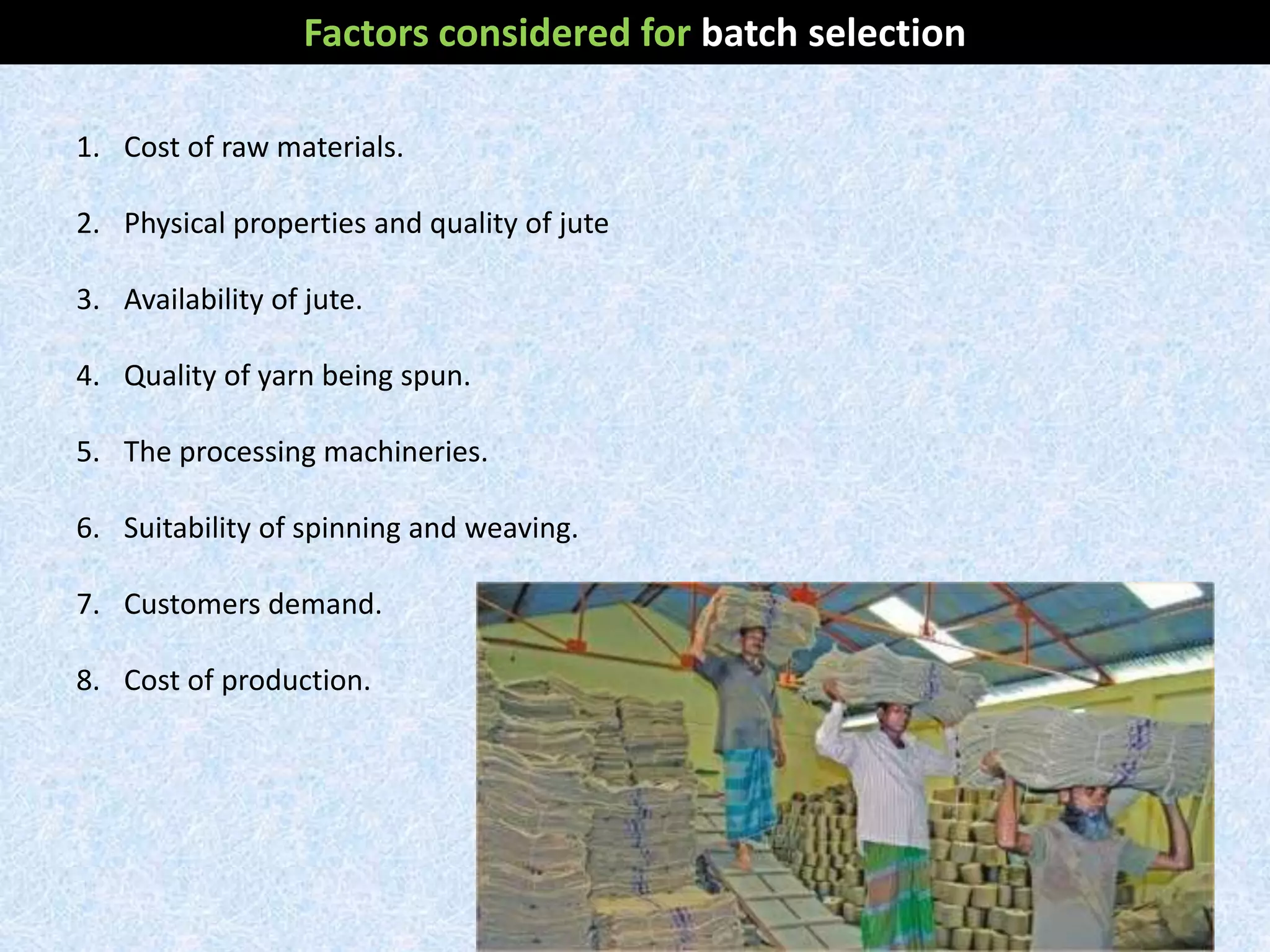 1. Cost of raw materials.
2. Physical properties and quality of jute
3. Availability of jute.
4. Quality of yarn being spun.
5. The processing machineries.
6. Suitability of spinning and weaving.
7. Customers demand.
8. Cost of production.
Factors considered for batch selection
 