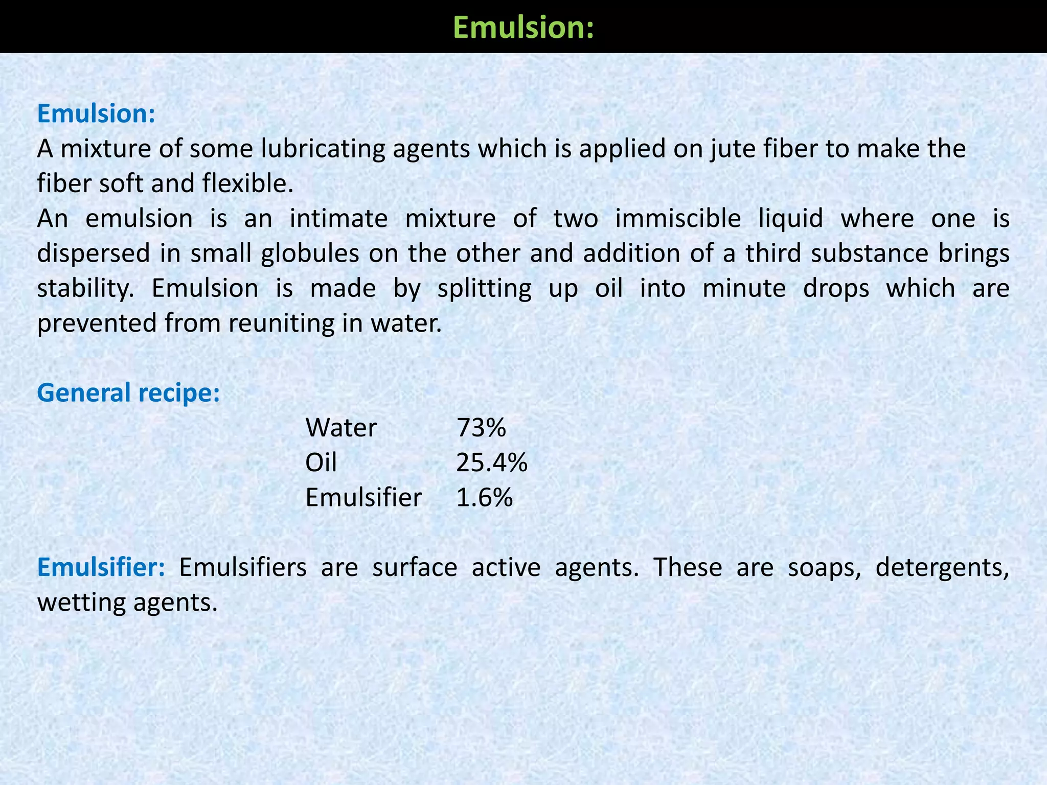 Emulsion:
A mixture of some lubricating agents which is applied on jute fiber to make the
fiber soft and flexible.
An emulsion is an intimate mixture of two immiscible liquid where one is
dispersed in small globules on the other and addition of a third substance brings
stability. Emulsion is made by splitting up oil into minute drops which are
prevented from reuniting in water.
General recipe:
Water 73%
Oil 25.4%
Emulsifier 1.6%
Emulsifier: Emulsifiers are surface active agents. These are soaps, detergents,
wetting agents.
Emulsion:
 