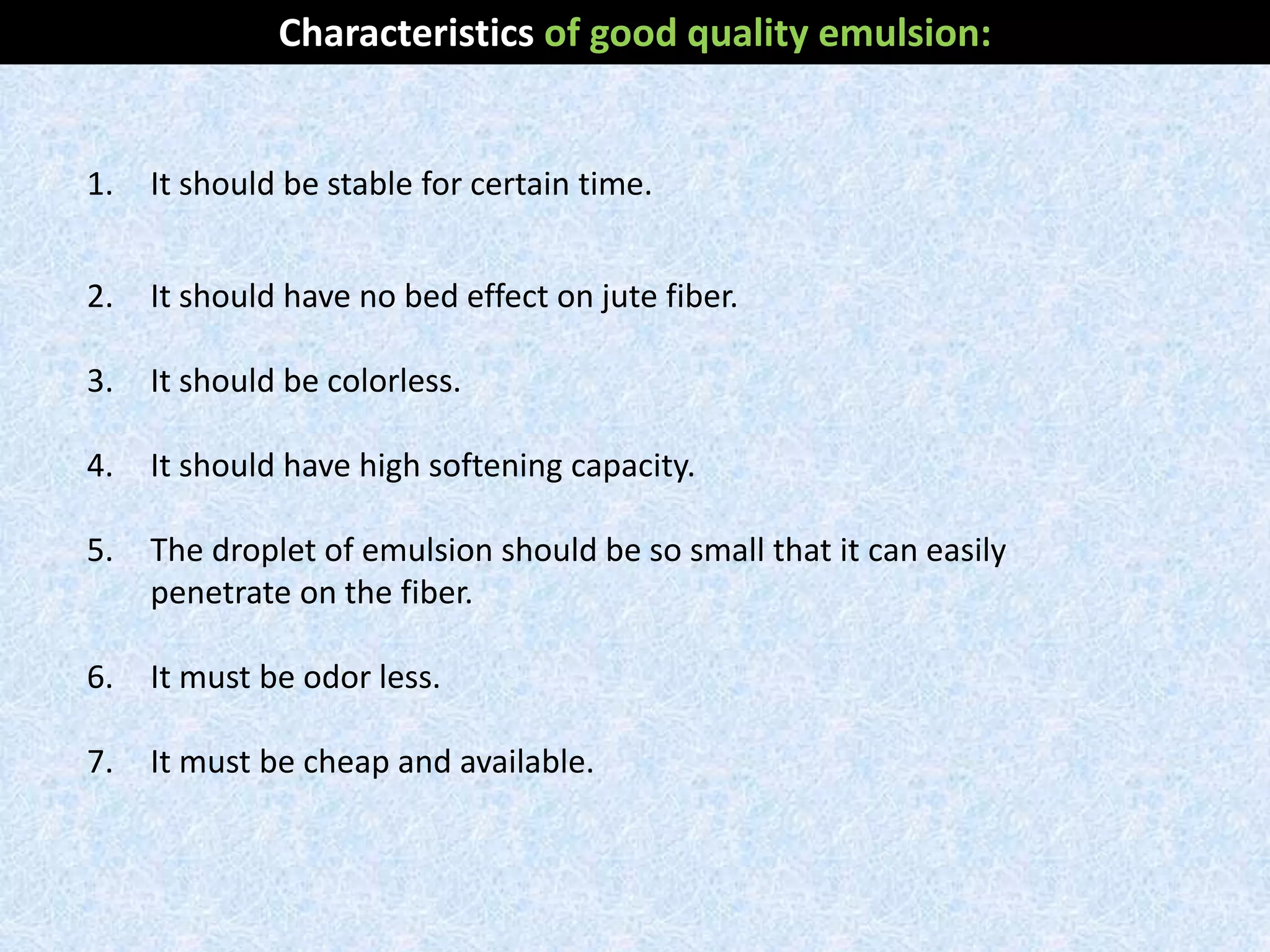1. It should be stable for certain time.
2. It should have no bed effect on jute fiber.
3. It should be colorless.
4. It should have high softening capacity.
5. The droplet of emulsion should be so small that it can easily
penetrate on the fiber.
6. It must be odor less.
7. It must be cheap and available.
Characteristics of good quality emulsion:
 