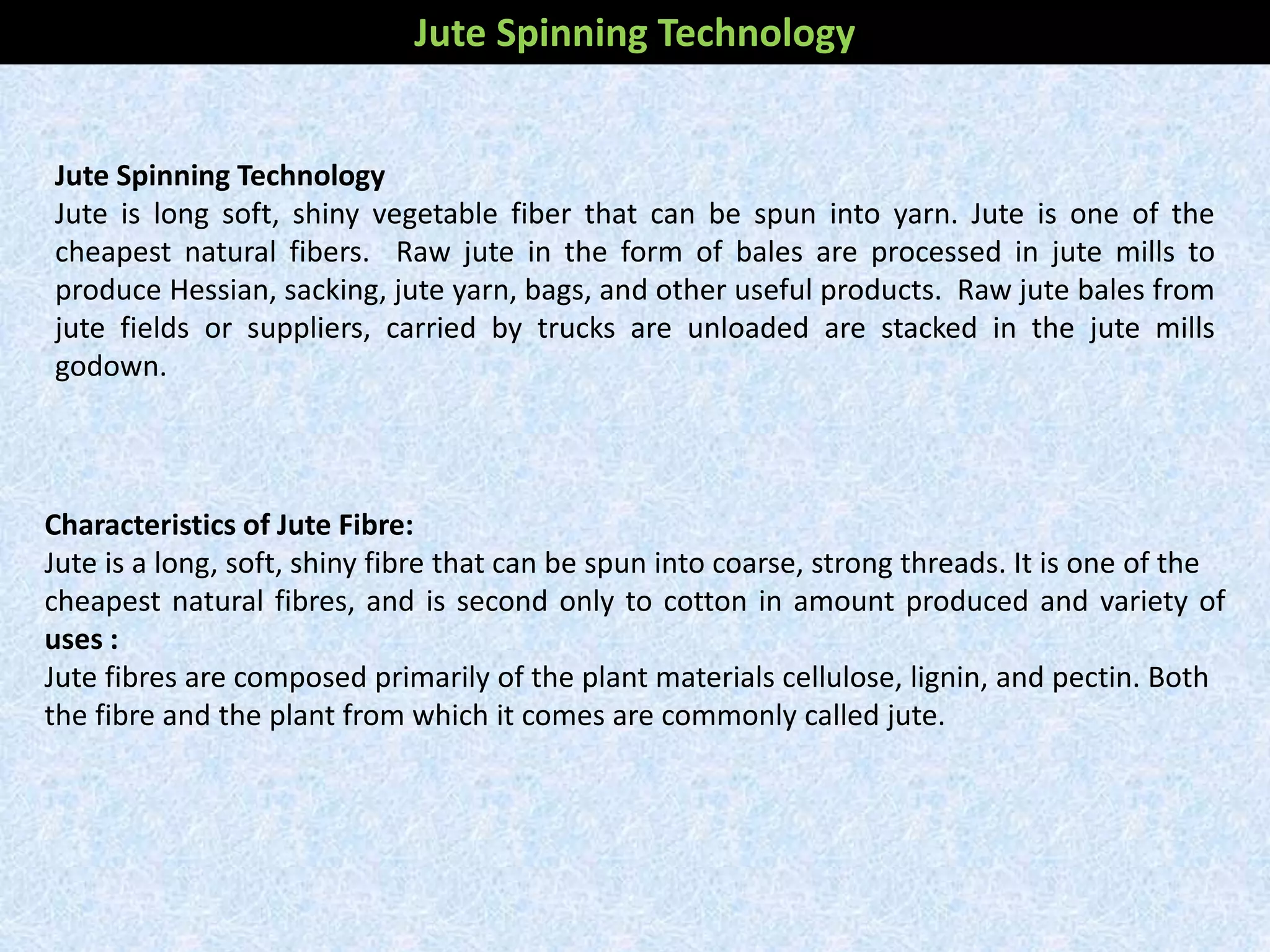 Jute Spinning Technology
Jute is long soft, shiny vegetable fiber that can be spun into yarn. Jute is one of the
cheapest natural fibers. Raw jute in the form of bales are processed in jute mills to
produce Hessian, sacking, jute yarn, bags, and other useful products. Raw jute bales from
jute fields or suppliers, carried by trucks are unloaded are stacked in the jute mills
godown.
Characteristics of Jute Fibre:
Jute is a long, soft, shiny fibre that can be spun into coarse, strong threads. It is one of the
cheapest natural fibres, and is second only to cotton in amount produced and variety of
uses :
Jute fibres are composed primarily of the plant materials cellulose, lignin, and pectin. Both
the fibre and the plant from which it comes are commonly called jute.
Jute Spinning Technology
 