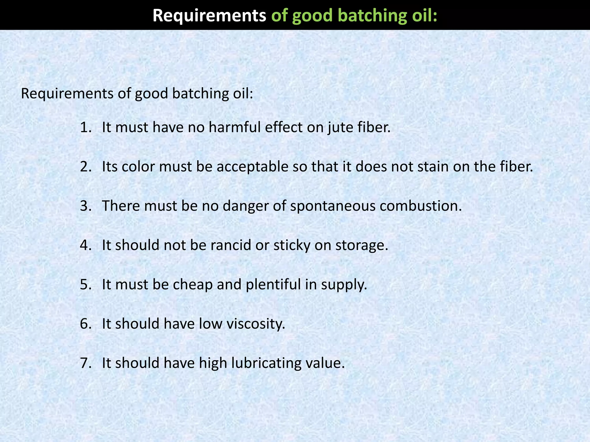 Requirements of good batching oil:
1. It must have no harmful effect on jute fiber.
2. Its color must be acceptable so that it does not stain on the fiber.
3. There must be no danger of spontaneous combustion.
4. It should not be rancid or sticky on storage.
5. It must be cheap and plentiful in supply.
6. It should have low viscosity.
7. It should have high lubricating value.
Requirements of good batching oil:
 