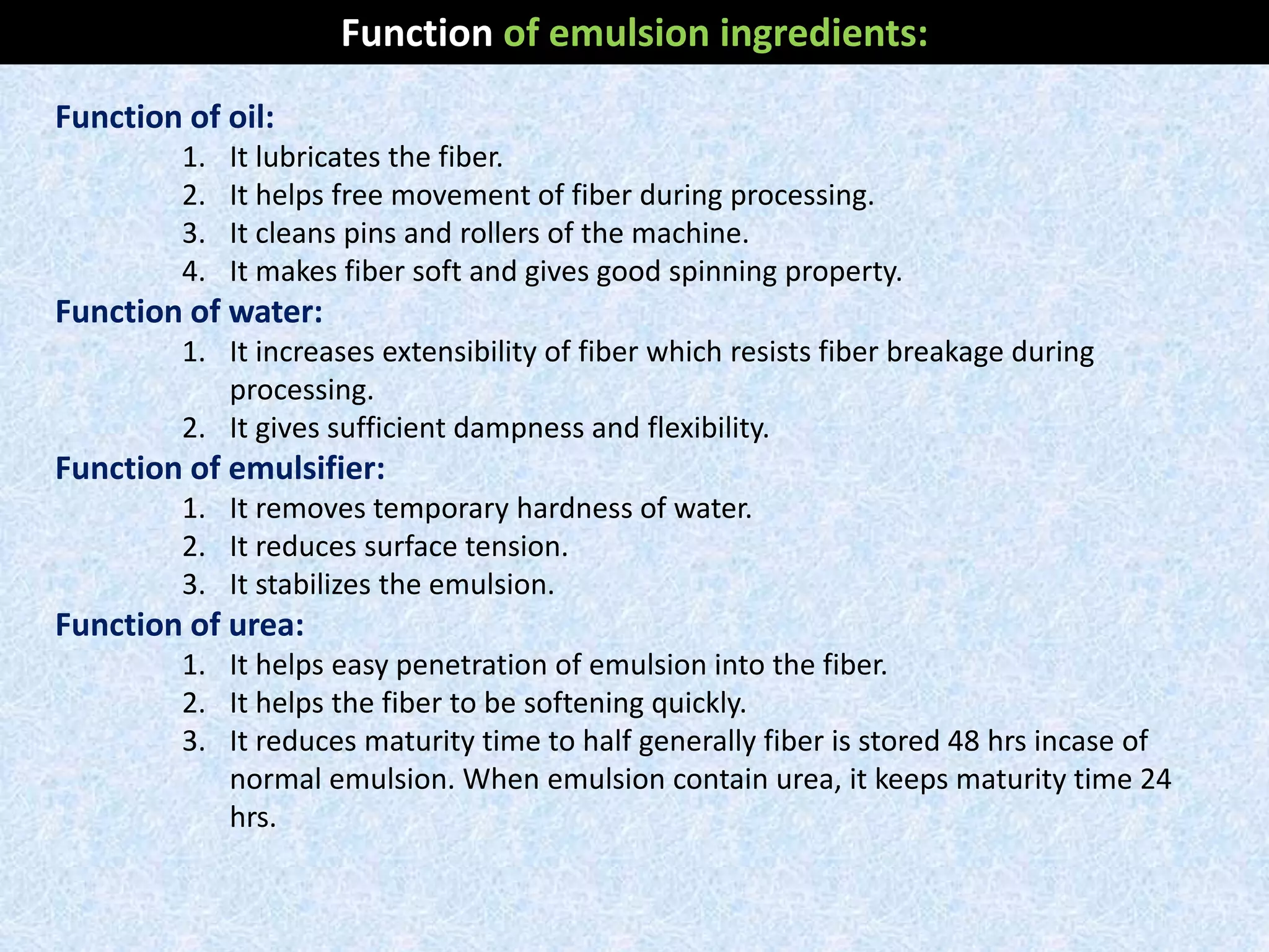Function of oil:
1. It lubricates the fiber.
2. It helps free movement of fiber during processing.
3. It cleans pins and rollers of the machine.
4. It makes fiber soft and gives good spinning property.
Function of water:
1. It increases extensibility of fiber which resists fiber breakage during
processing.
2. It gives sufficient dampness and flexibility.
Function of emulsifier:
1. It removes temporary hardness of water.
2. It reduces surface tension.
3. It stabilizes the emulsion.
Function of urea:
1. It helps easy penetration of emulsion into the fiber.
2. It helps the fiber to be softening quickly.
3. It reduces maturity time to half generally fiber is stored 48 hrs incase of
normal emulsion. When emulsion contain urea, it keeps maturity time 24
hrs.
Function of emulsion ingredients:
 