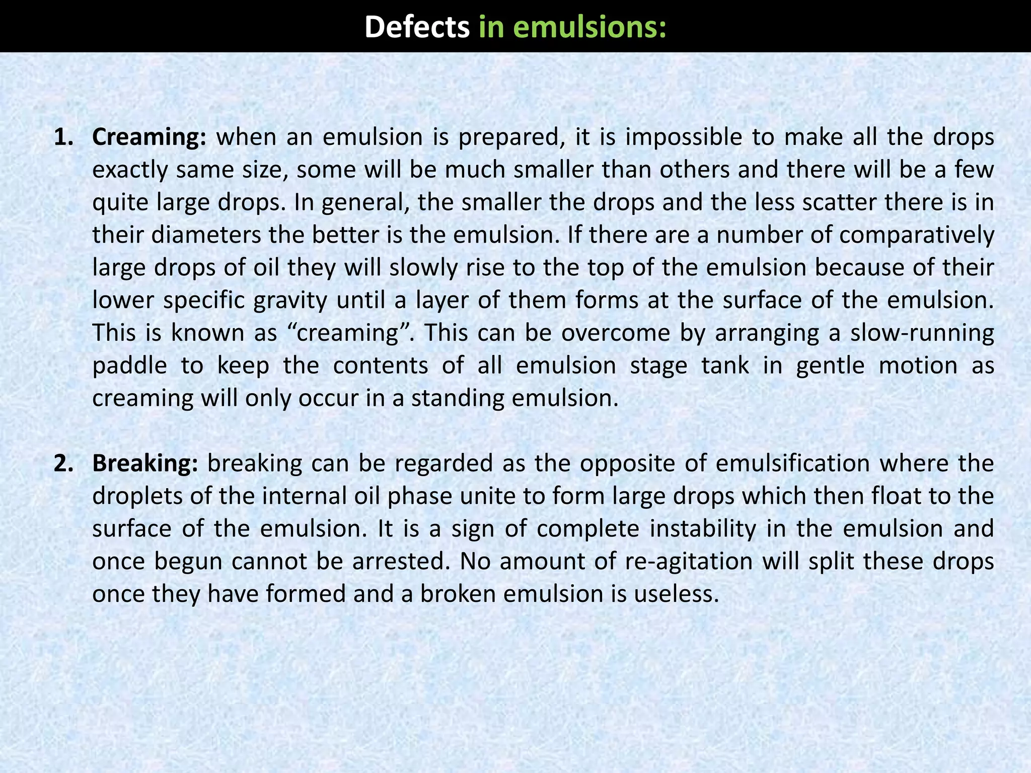 1. Creaming: when an emulsion is prepared, it is impossible to make all the drops
exactly same size, some will be much smaller than others and there will be a few
quite large drops. In general, the smaller the drops and the less scatter there is in
their diameters the better is the emulsion. If there are a number of comparatively
large drops of oil they will slowly rise to the top of the emulsion because of their
lower specific gravity until a layer of them forms at the surface of the emulsion.
This is known as “creaming”. This can be overcome by arranging a slow-running
paddle to keep the contents of all emulsion stage tank in gentle motion as
creaming will only occur in a standing emulsion.
2. Breaking: breaking can be regarded as the opposite of emulsification where the
droplets of the internal oil phase unite to form large drops which then float to the
surface of the emulsion. It is a sign of complete instability in the emulsion and
once begun cannot be arrested. No amount of re-agitation will split these drops
once they have formed and a broken emulsion is useless.
Defects in emulsions:
 
