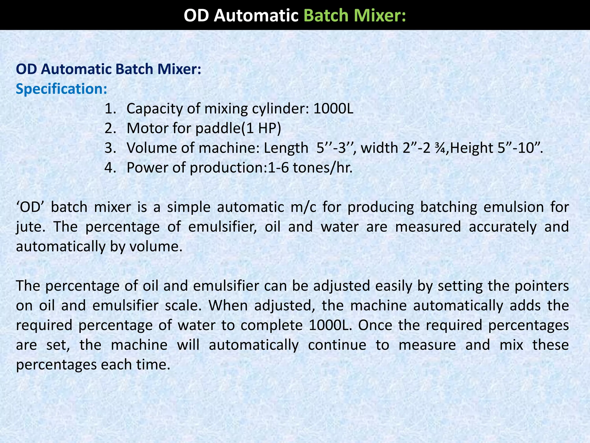 OD Automatic Batch Mixer:
Specification:
1. Capacity of mixing cylinder: 1000L
2. Motor for paddle(1 HP)
3. Volume of machine: Length 5’’-3’’, width 2”-2 ¾,Height 5”-10”.
4. Power of production:1-6 tones/hr.
‘OD’ batch mixer is a simple automatic m/c for producing batching emulsion for
jute. The percentage of emulsifier, oil and water are measured accurately and
automatically by volume.
The percentage of oil and emulsifier can be adjusted easily by setting the pointers
on oil and emulsifier scale. When adjusted, the machine automatically adds the
required percentage of water to complete 1000L. Once the required percentages
are set, the machine will automatically continue to measure and mix these
percentages each time.
OD Automatic Batch Mixer:
 