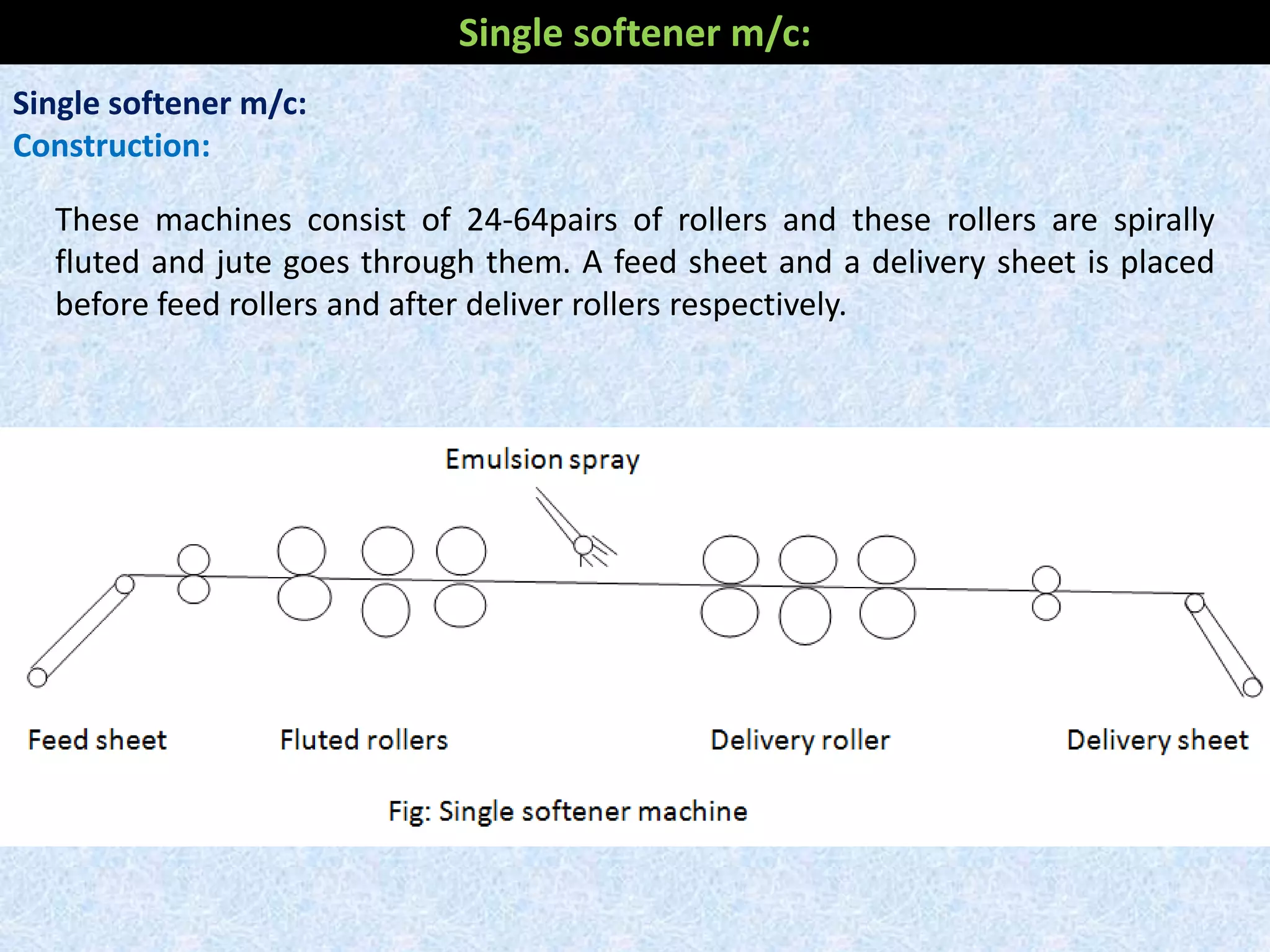 Single softener m/c:
Construction:
These machines consist of 24-64pairs of rollers and these rollers are spirally
fluted and jute goes through them. A feed sheet and a delivery sheet is placed
before feed rollers and after deliver rollers respectively.
Single softener m/c:
 