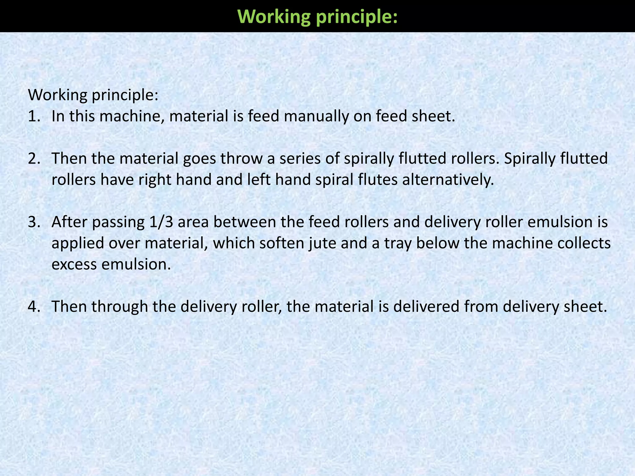 Working principle:
1. In this machine, material is feed manually on feed sheet.
2. Then the material goes throw a series of spirally flutted rollers. Spirally flutted
rollers have right hand and left hand spiral flutes alternatively.
3. After passing 1/3 area between the feed rollers and delivery roller emulsion is
applied over material, which soften jute and a tray below the machine collects
excess emulsion.
4. Then through the delivery roller, the material is delivered from delivery sheet.
Working principle:
 